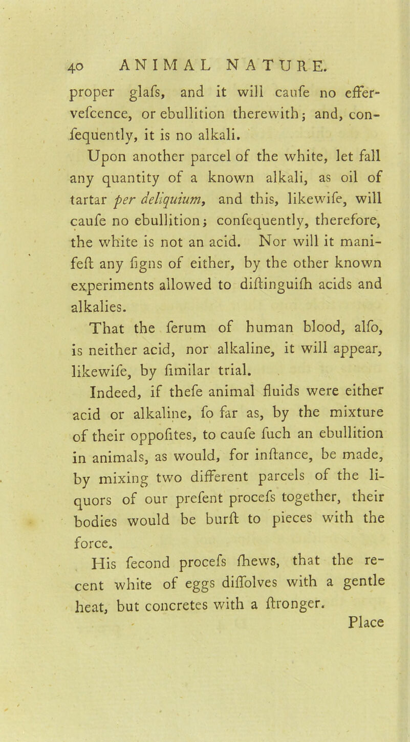 proper glafs, and it wili caufe no eflfer- vefcence, or ebullition therewith; and, con- fequently, it is no alkali. Upon another parcel of the white, let fall any quantity of a known alkali, as oil of tartar per deliquium, and this, likewife, will caufe no ebullition; confequently, therefore, the white is not an acid. Nor will it mani- feft any figns of either, by the other known experiments allowed to diftinguifh acids and alkalies. That the ferum of human blood, alfo, is neither acid, nor alkaline, it will appear, likewife, by fimilar trial. Indeed, if thefe animal fluids were either acid or alkaline, fo far as, by the mixture of their oppofltes, to caufe fuch an ebullition in animals, as would, for inftance, be made, by mixing two different parcels of the li- quors of our prefent procefs together, their bodies would be buril to pieces with the force. His fecond procefs fhews, that the re- cent white of eggs diffolves with a gentle heat, but concretes with a {Longer. Place