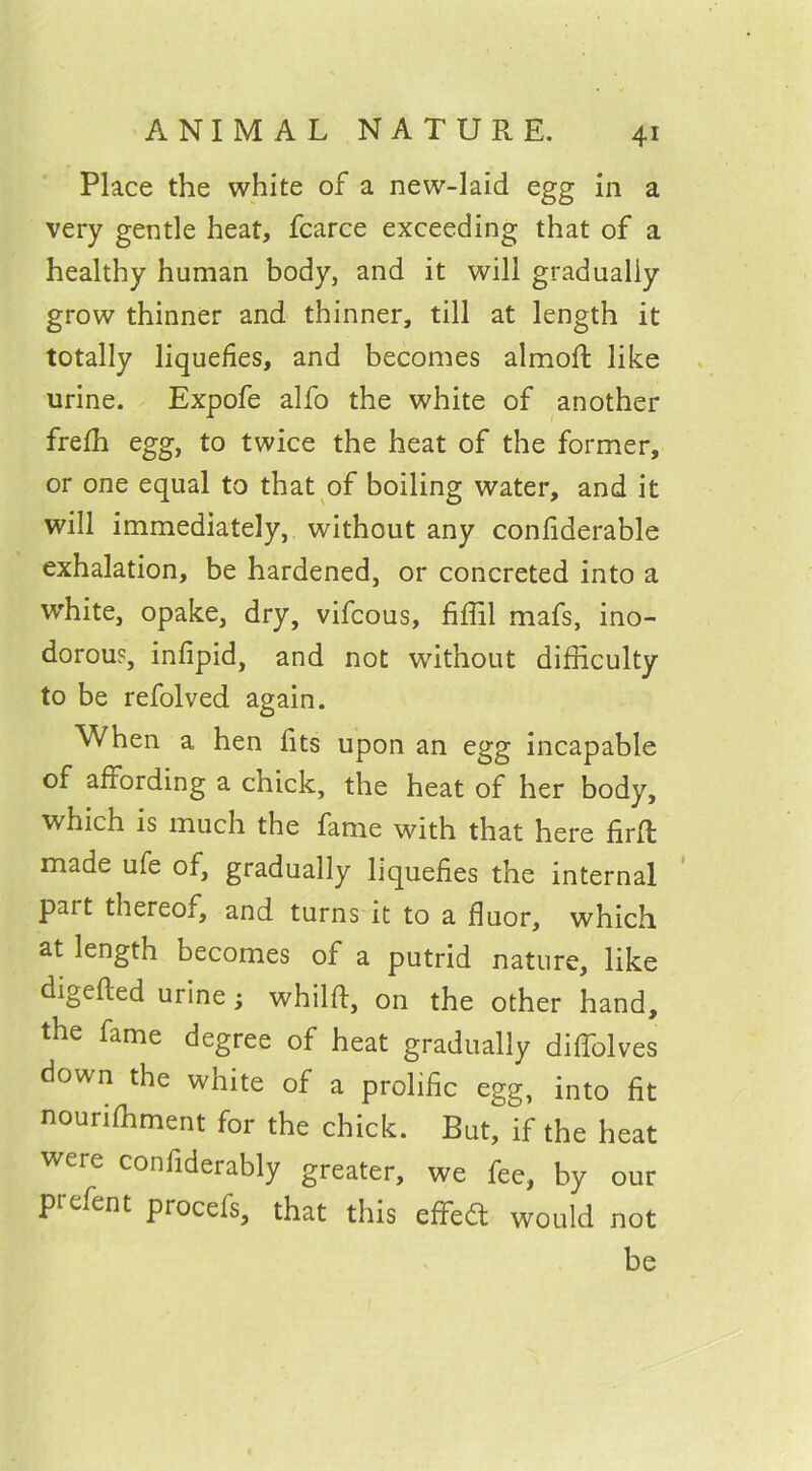 Place the white of a new-laid egg in a very gentle heat, fcarce exceeding that of a healthy human body, and it will gradually grow thinner and thinner, till at length it totally liquefies, and becomes almoft like urine. Expofe alfo the white of another frefh egg, to twice the heat of the former, or one equal to that of boiling water, and it will immediately, without any confiderable exhalation, be hardened, or concreted into a white, opake, dry, vifcous, fiffil mafs, ino- dorous, infipid, and not without difficulty to be refolved again. When a hen fits upon an egg incapable of affording a chick, the heat of her body, which is much the fame with that here firft made ufe of, gradually liquefies the internal part thereof, and turns it to a fluor, which at length becomes of a putrid nature, like digefled urine; whilft, on the other hand, the fame degree of heat gradually diffolves down the white of a prolife egg, into fit nourishment for the chick. But, if the heat were confiderably greater, we fee, by our prefent procefs, that this efFed would not be