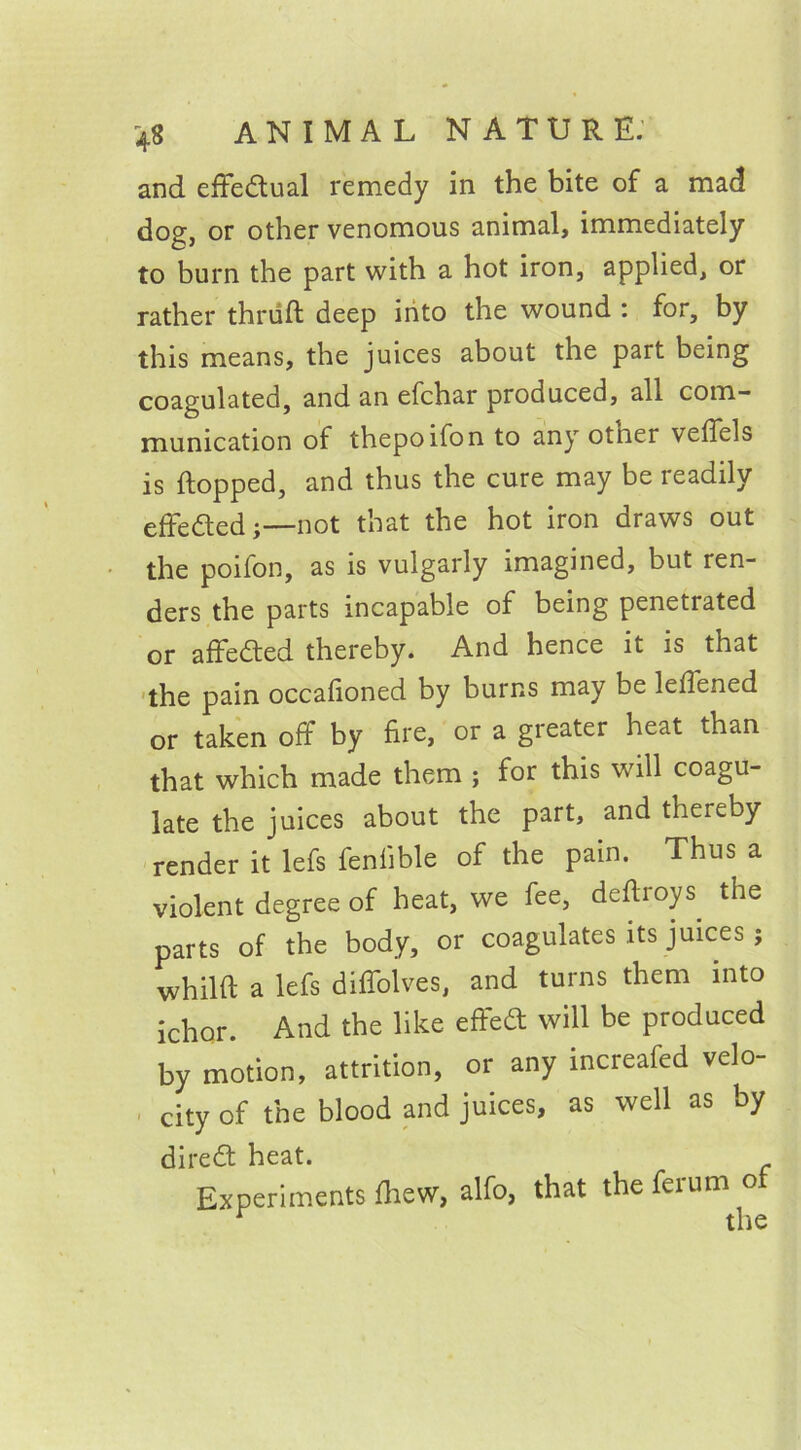 and effectual remedy in the bite of a mad dog, or other venomous animal, immediately to burn the part with a hot iron, applied, or rather thriift deep into the wound : for, by this means, the juices about the part being coagulated, and an efchar produced, all com- munication of thepoifon to any other vefiels is flopped, and thus the cure may be readily effected;—not that the hot iron draws out the poifon, as is vulgarly imagined, but ren- ders the parts incapable of being penetrated or affeded thereby. And hence it is that the pain occalioned by burns may be leflened or taken off by fire, or a greater heat than that which made them ; for this will coagu- late the juices about the part, and thereby render it lefs fenfible of the pain. Thus a violent degree of heat, we fee, defhoys. the parts of the body, or coagulates its juices ; whilft a lefs diffoives, and turns them into ichor. And the like effed will be produced by motion, attrition, or any increafed velo- city of the blood and juices, as well as by dired heat. Experiments fhew, alfo, that the ferum o