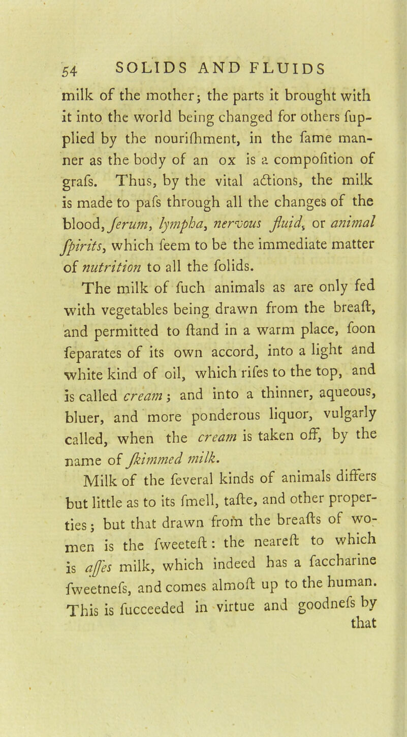 milk of the mother; the parts it brought with it into the world being changed for others fup- plied by the nourifhment, in the fame man- ner as the body of an ox is a compofition of grafs. Thus, by the vital actions, the milk is made to pafs through all the changes of the blood, ferum> lympha, nervous fluid\ or animal fpirits, which feem to be the immediate matter of nutrition to all the folids. The milk of fuch animals as are only fed with vegetables being drawn from the bread, and permitted to hand in a warm place, foon feparates of its own accord, into a light and white kind of oil, which rifes to the top, and is called cream; and into a thinner, aqueous, bluer, and more ponderous liquor, vulgarly called, when the cream is taken off, by the name of Jkimmed milk. Milk of the feveral kinds of animals differs but little as to its fmell, tade, and other proper- ties ; but that drawn from the breads of wo- men is the fweeted: the neared to which is ajjes milk, which indeed has a faccharine fweetnefs, and comes almod up to the human. This is fucceeded in virtue and goodnefs by