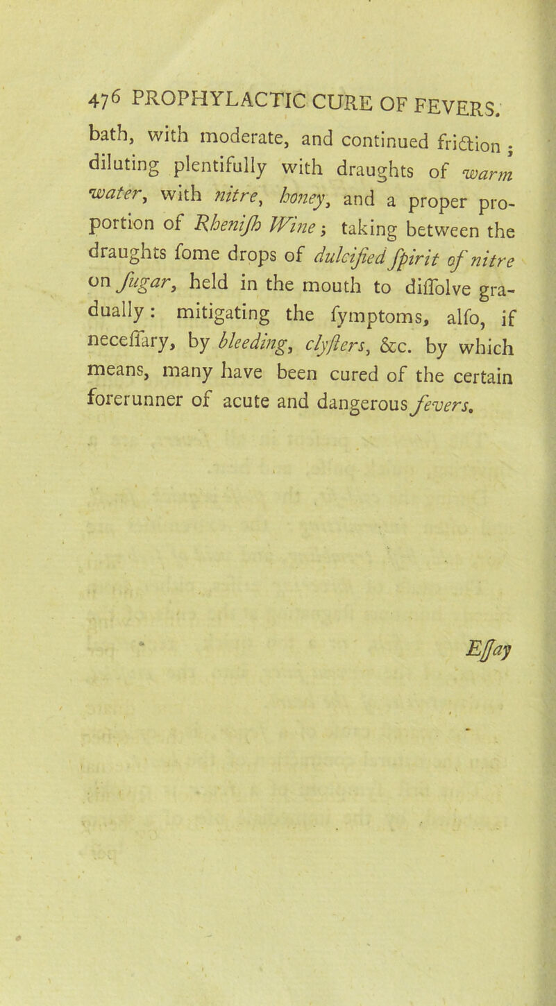 bath, with moderate, and continued fridion ; diluting plentifully with draughts of warm watei, with nitre, honey, and a proper pro- portion of Rhenijh Wine; taking between the draugnts fome drops of dulcijied fpirit oj nitre onfugar, held in the mouth to diffolve gra- dually: mitigating the fymptoms, alfo, if neceffary, by bleeding, clyfters, &c. by which means, many have been cured of the certain forerunner of acute and dangerous fevers.