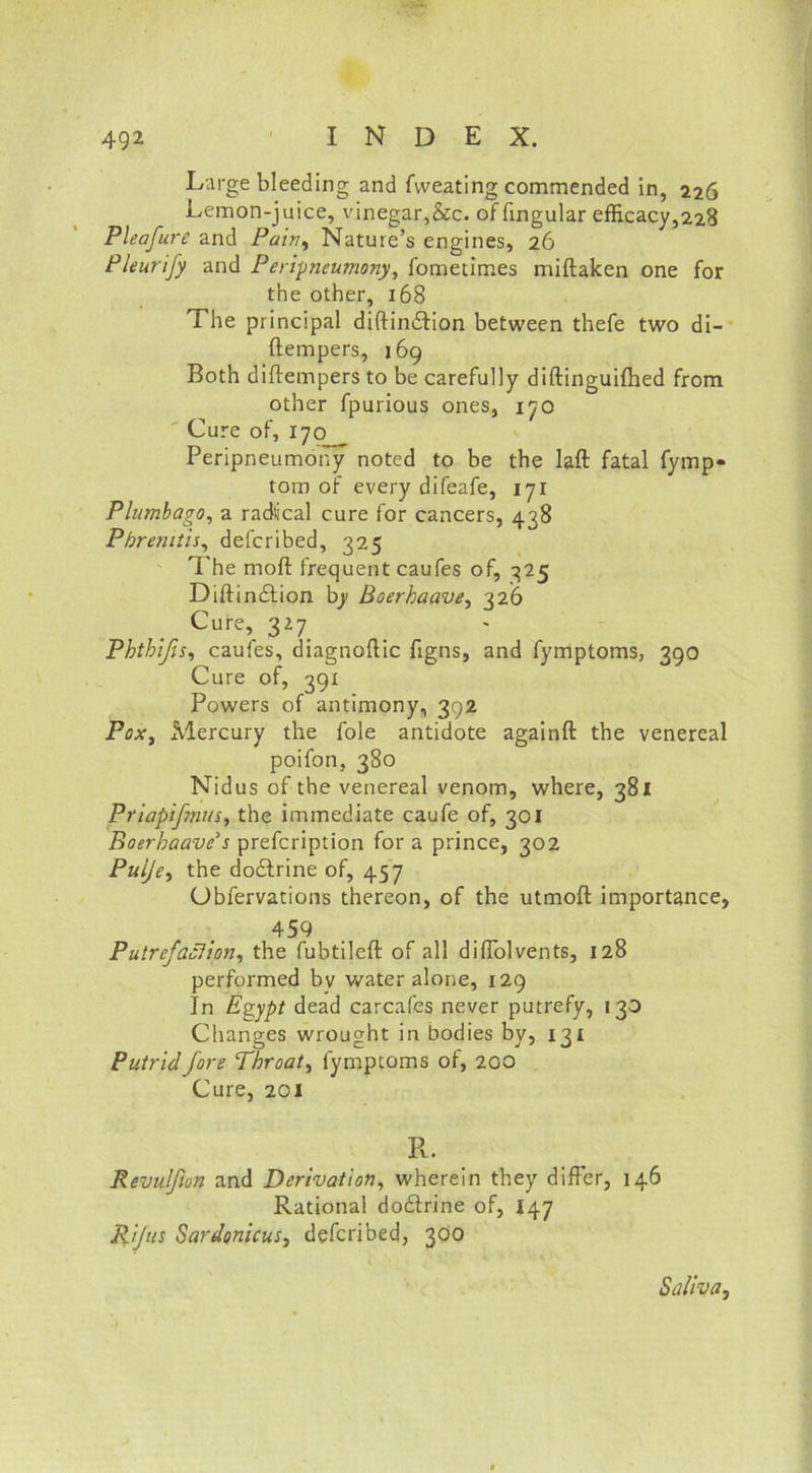 Large bleeding and fweating commended in, 226 Lemon-juice, vinegar,&c. of fingular efficacy,228 Pleafure and Pain, Nature’s engines, 26 Pleurify and Peripneumony, fometimes miftaken one for the other, 168 The principal diftindtion between thefe two di- ftempers, 169 Both diflempers to be carefully diftinguifhed from other fpurious ones, 170 Cure of, 170 Peripneumony noted to be the laft fatal fymp- tom of every difeafe, 1 yr Plumbago, a radlical cure for cancers, 438 Pbrenitis, defcribed, 325 The mod frequent caufes of, 325 Diftindtion by Boerbaave, 326 Cure, 327 Phthifis, caufes, diagnoftic figns, and fymptoms, 390 Cure of, 391 Powers of antimony, 392 Pox, Mercury the foie antidote againft the venereal poifon, 380 Nidus of the venereal venom, where, 381 Priapifmus, the immediate caufe of, 301 Boerhaave s prefcription for a prince, 302 Puije, the dodtrine of, 457 Ubfervations thereon, of the utmoft importance, 459 Putrefaction, the fubtileft of all dilTolvents, 128 performed by water alone, 129 In Egypt dead carcafes never putrefy, 130 Changes wrought in bodies by, 131 Putrid fore Throaty fymptoms of, 200 Cure, 201 R. Revulfton and Derivation, wherein they differ, 146 Rational doctrine of, 147 Rif us Sardonicus, defcribed, 300 Saliva,