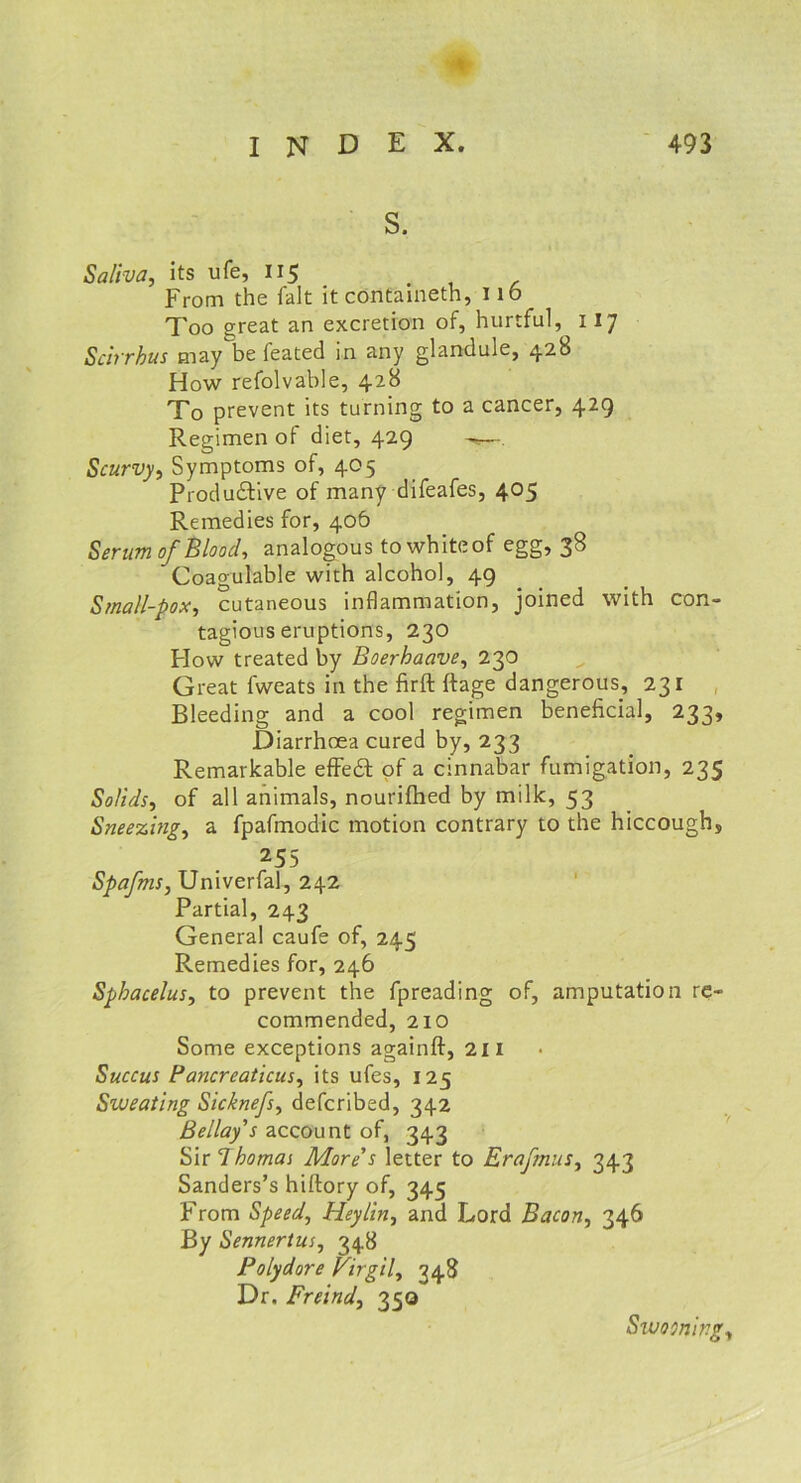 s. Saliva, its ufe, 115 From the fait it containeth, 116 Too great an excretion of, hurtful, 117 Scirrhus may be feated in any glandule, 428 How refolvable, 428 To prevent its turning to a cancer, 429 Regimen of diet, 429 . Scurvy, Symptoms of, 405 Productive of many difeafes, 405 Remedies for, 406 Serum of Blood, analogous to white of egg, 38 Coagulable with alcohol, 49 Small-pox, cutaneous inflammation, joined with con- tagious eruptions, 230 Flow treated by Boerhaave, 230 Great fweats in the firft ftage dangerous, 231 Bleeding and a cool regimen beneficial, 233, Diarrhoea cured by, 233 Remarkable effect of a cinnabar fumigation, 235 Solids, of all animals, nourifhed by milk, 53 Sneezing, a fpafmodic motion contrary to the hiccough, 255 Spafms, Univerfal, 242 Partial, 243 General caufe of, 245 Remedies for, 246 Sphacelus, to prevent the fpreading of, amputation re- commended, 210 Some exceptions againft, 211 Succus Pancreaticus, its ufes, 125 Sweating Sicknefs, defcribed, 342 Bellay's account of, 343 Sir Thomas More s letter to Erafmus, 343 Sanders’s hiftory of, 345 From Speed, Heylin, and Lord Bacon, 346 By Sennertus, 348 Polydore Pirgil, 348 Dr. Freind, 350 Swooning,