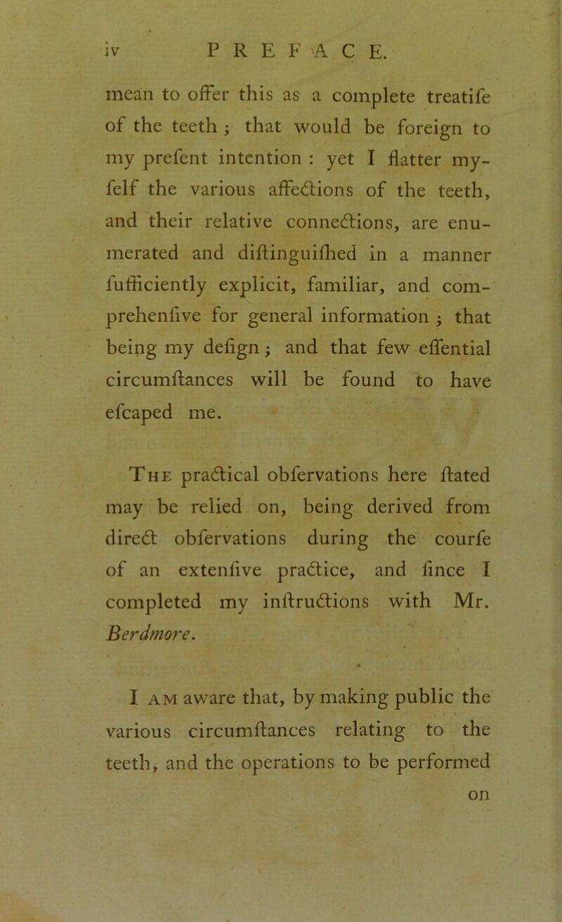 mean to offer this as a complete treatife of the teeth ; that would be foreign to my prefent intention : yet I flatter my- felf the various affections of the teeth, and their relative connections, are enu- merated and diftinguifhed in a manner fufficiently explicit, familiar, and com- prehenfive for general information that being my defign; and that few effential circumstances will be found to have efcaped me. The practical obfervations here Stated may be relied on, being derived from direCt obfervations during the courfe of an extenfive practice, and fince I completed my instructions with Mr. Berdmore. I am aware that, by making public the various circumftances relating to the teeth, and the operations to be performed on