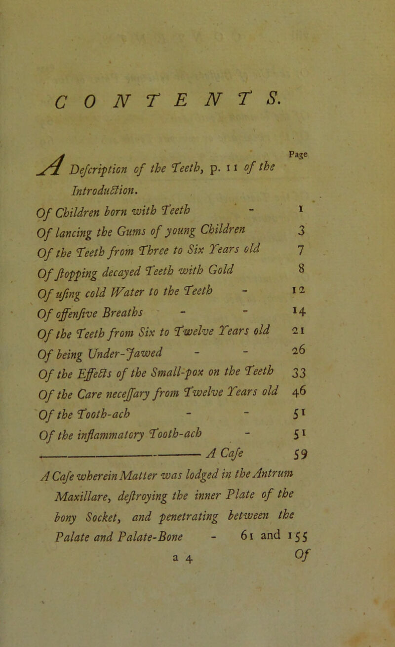 yf Page yi Defer ip t ion of the 'Teeth, p. 11 of the Introduction. Of Children born with Teeth - 1 Of lancing the Gums of young Children Of the Teeth from Three to Six Years old Of flopping decayed Teeth with Gold Ofuftng cold Water to the Teeth Of offenfive Breaths Of the Teeth from Six to Twelve Years old Of being Under-Jawed Of the Effects of the Small-pox on the Teeth Of the Care neceffary from Twelve Years old Of the Tooth-ach Of the inflammatory Tooth-ach A Cafe A Cafe wherein Matter was lodged in the Antrum Maxillare, deflroying the inner Plate of the bony Socket, and penetrating between the Palate and Palate-Bone - 61 and 155 34 Of 3 7 8 12 14 21 26 33 46 51 5l 59