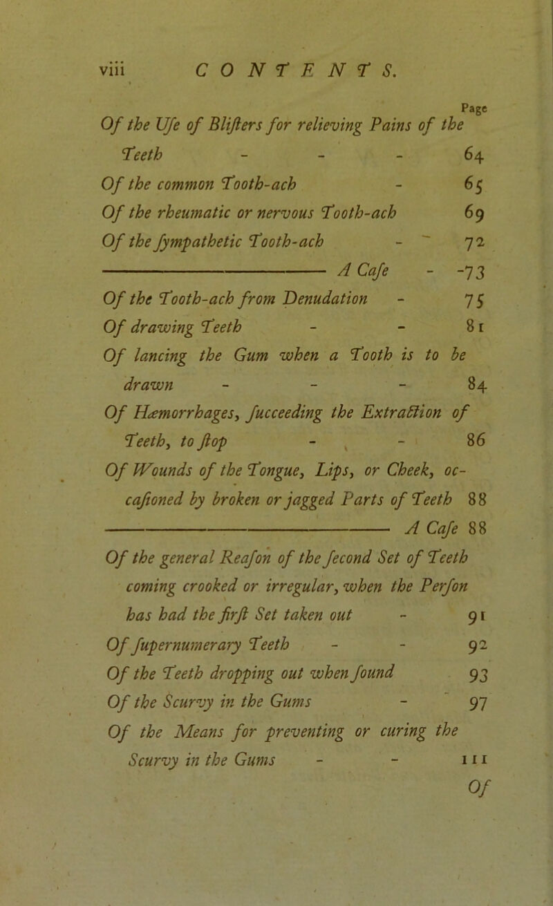 Page Of the UJe of Blijiers for relieving Bains of the Teeth 64 Of the common Tooth-ach - 65 Of the rheumatic or nervous Tooth-ach 69 Of the fympathetic Tooth-ach - 72 A Cafe - -73 Of the Tooth-ach from Denudation - 75 Of drawing Teeth - - 81 Of lancing the Gum when a Tooth is to be drawn - - - 84 Of Haemorrhages, fucceeding the Extraction of Teeth, to ft op - - 86 Of Wounds of the Tongue, Lips, or Cheek, oc- caftoned by broken or jagged Parts of Teeth 88 A Cafe 88 Of the general Reafon of the fecond Set of Teeth coming crooked or irregular, when the P erf on has had the firft Set taken out - 91 Of fupernumerary Teeth - - 92 Of the Teeth dropping out when found 93 Of the Scurvy in the Gums - 97 Of the Means for preventing or curing the Scurvy in the Gums - - 111 Of