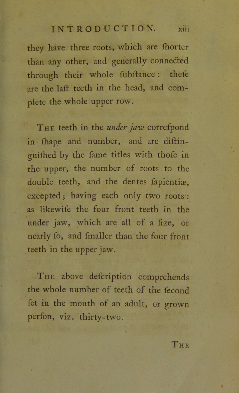 they have three roots, which are lliorter than any other, and generally connected through their whole fubftance : thefe are the laft teeth in the head, and com- plete the whole upper row. The teeth in the under jaw correfpond in lhape and number, and are diftin- guifhed by the lame titles with thofe in the upper, the number of roots to the double teeth, and the dentes fapientiae, excepted; having each only two roots : as likewife the four front teeth in the * under jaw, which are all of a fize, or nearly fo, and fmaller than the four front teeth in the upper jaw. The above defcription comprehends the whole number of teeth of the fecond fet in the mouth of an adult, or grown perfon, viz. thirty-two.
