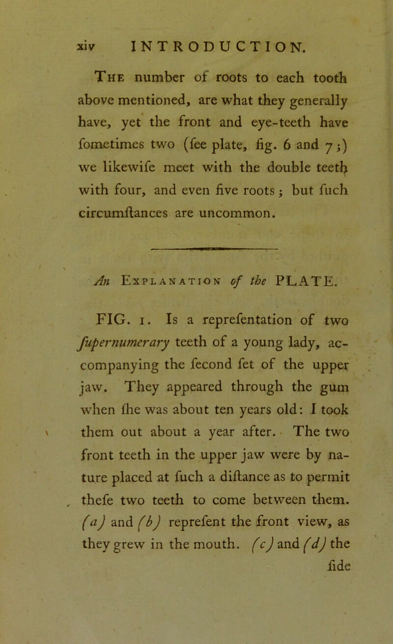 The number of roots to each tooth above mentioned, are what they generally have, yet the front and eye-teeth have fometimes two (fee plate, fig. 6 and 7;) we likewife meet with the double teeth with four, and even five roots; but fuch circumftances are uncommon. An Explanation of the PLATE. FIG. 1. Is a reprefentation of two fupernumerary teeth of a young lady, ac- companying the fecond fet of the upper jaw. They appeared through the gum when fhe was about ten years old: I took them out about a year after. The two front teeth in the upper jaw were by na- ture placed at fuch a diftance as to permit , thefe two teeth to come between them. (a) and (b) reprefent the front view, as they grew in the mouth, (c) and (d) the fide