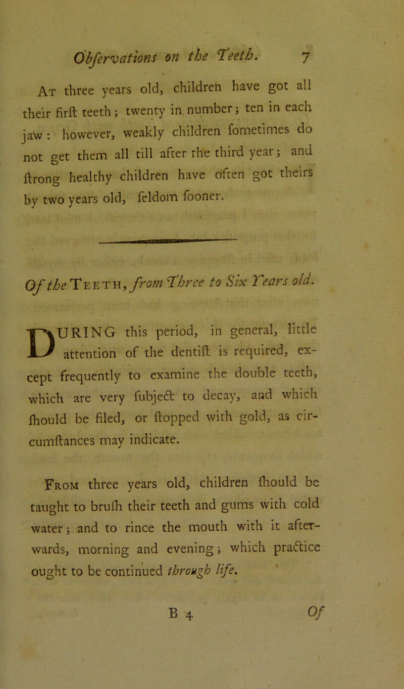 At three years old, children have got all their firft teeth; twenty in number; ten in each jaw : however, weakly children fometimes do not get them all till after the third year; and ftrong healthy children have dften got theirs by two years old, feldom fooner. Of Teeth, from 'three to Six Tears old. DURING this period, in general, little attention of the dentifl is required, ex- cept frequently to examine the double teeth, which are very fubjeft to decay, and which lhould be filed, or flopped with gold, as cir- cumflances may indicate. From three years old, children fhould be taught to brufh their teeth and gums with cold water; and to rince the mouth with it after- wards, morning and evening; which practice ought to be continued through life.