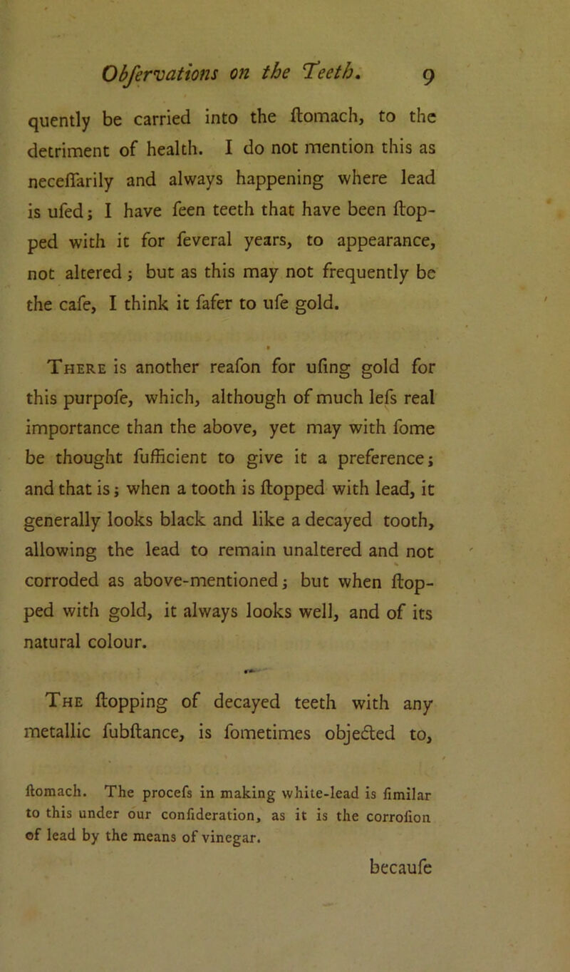 quently be carried into the ftomach, to the detriment of health. I do not mention this as neceffarily and always happening where lead is ufed; I have feen teeth that have been flop- ped with it for feveral years, to appearance, not altered; but as this may not frequently be the cafe, I think it fafer to ufe gold. There is another reafon for ufing gold for this purpofe, which, although of much lefs real importance than the above, yet may with fome be thought fufficient to give it a preference; and that is; when a tooth is flopped with lead, it generally looks black and like a decayed tooth, allowing the lead to remain unaltered and not corroded as above-mentioned; but when flop- ped with gold, it always looks well, and of its natural colour. • The flopping of decayed teeth with any metallic fubflance, is fometimes objected to, llomach. The procefs in making white-lead is fimilar to this under our confideration, as it is the corrolion of lead by the means of vinegar. becaufe