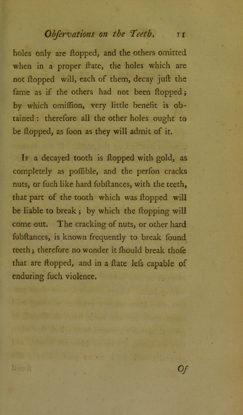 i holes only are flopped, and the others omitted when in a proper flate, the holes which are not flopped will, each of them, decay juft the fame as if the others had not been flopped; by which omiftion, very little benefit is ob- tained : therefore all the other holes ought to be flopped, as foon as they will admit of it. If a decayed tooth is flopped with gold, as completely as pofiible, and the perfon cracks nuts, or fuch like hard fubftances, with the teeth, that part of the tooth which was flopped will be liable to break ; by which the flopping will come out. The cracking of nuts, or other hard fubftances, is known frequently to break found teeth; therefore no wonder it fhould break thofe that are flopped, and in a flate lefs capable of enduring fuch violence.