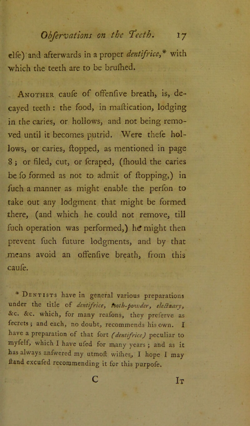 elfe) and afterwards in a proper dentifrice * with which the teeth are to be brufhed. Another caufe of offenfive breath, is, de- cayed teeth : the food, in maflication, lodging in the caries, or hollows, and not being remo- ved until it becomes putrid. Were thefe hol- lows, or caries, flopped, as mentioned in page 8 ; or filed, cut, or fcraped, (fhould the caries be fo formed as not to admit of flopping,) in fuch a manner as might enable the perfon to take out any lodgment that might be formed there, (and which he could not remove, till fuch operation was performed,) h^ might then prevent fuch future lodgments, and by that means avoid an offenfive breath, from this caufe. * Dentists have in general various preparations under the title of dentifrice, tooth-po<vjder, eleEinary, See. &c. which, for many reafons, they preferve as fecrets; and each, no doubt, recommends his own. I have a preparation of that fort (dentifrice) peculiar to myfelf, which I have ufed for m,any years; and as it has always anfwered my utmofl wilhes, I hope I may hand excufed recommending it for this purpofe. c It