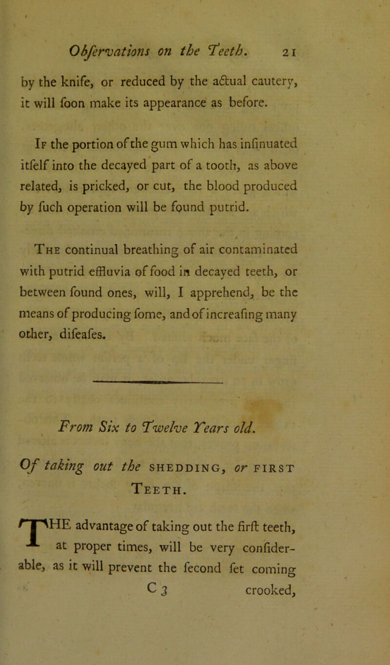 by the knife, or reduced by the aftual cautery, it will foon make its appearance as before. If the portion of the gum which has infinuated itfelf into the decayed part of a tooth, as above related, is pricked, or cut, the blood produced by fuch operation will be found putrid. * / The continual breathing of air contaminated with putrid effluvia of food in decayed teeth, or between found ones, will, I apprehend, be the means of producing fome, and of increafing many other, difeafes. From Six to Twelve Tears old. Of taking out the shedding, or first Teeth. r \^HE advantage of taking out the firft teeth, at proper times, will be very confider- able, as it will prevent the fecond fet coming C 3 crooked,