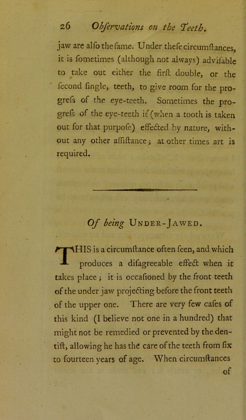 jaw are alfo the fame. Under thefe circumstances, it is fometimes (although not always) advilable to take out either the firft double, or the fecond Tingle, teeth, to give room for the pro- grefs of the eye-teeth. Sometimes the pro- grefs of the eye-teeth is' (when a tooth is taken out for that purpofe) effected by nature, with- out any other affiftance; at other times art is required. Of being Under-Jawed. HIS is a circumftance often feen, and which produces a difagreeable effedt when it takes place ; it is occafioned by the front teeth of the under jaw projecting before the front teeth of the upper one. There are very few cafes of this kind (I believe not one in a hundred) that might not be remedied or prevented by the den- tift, allowing he has the care of the teeth from fix to fourteen years of age. When circumftances of