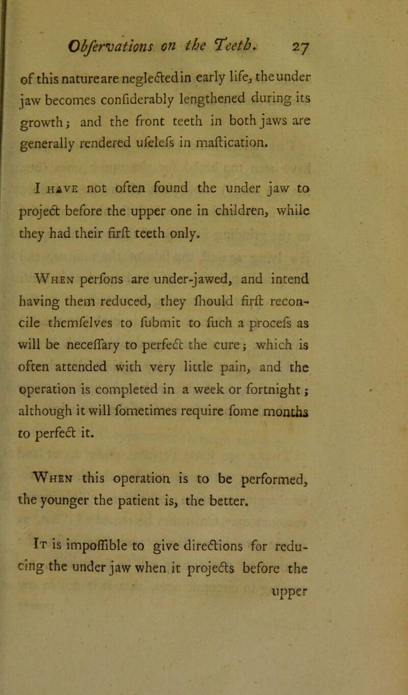 of this nature are neglected in early life, theunder iaw becomes confiderably lengthened during its growth; and the front teeth in both jaws are generally rendered ufelefs in maflication. I have not often found the under jaw to project before the upper one in children, while they had their firfl teeth only. When perfons are under-jawed, and intend having them reduced, they fhould firft recon- cile themfelves to fubmit to fuch a procefs as will be neceflary to perfeCt the cure; which is often attended with very little pain, and the operation is completed in a week or fortnight; although it will fometimes require fome months to perfect it. When this operation is to be performed, the younger the patient is, the better. It is impofTible to give directions for redu- cing the under jaw when it projects before the upper