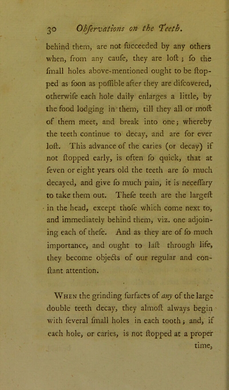 behind them, are not fucceeded by any others when, from any caufe, they are loft ; fo the fmall holes above-mentioned ought to be flop- ped as foon as poffible after they are difcovered, otherwife each hole daily enlarges a little, by the food lodging in them, till they all or moft of them meet, and break into one; whereby the teeth continue to decay, and are for ever loft. This advance of the caries (or decay) if not flopped early, is often fo quick, that at feven or eight years old the teeth are fo much decayed, and give fo much pain, it is neceffary to take them out. Thefe teeth are the largeft in the head, except thofe which come next to, and immediately behind them, viz. one adjoin- ing each of thefe. And as they are of fo much importance, and ought to laft through life, they become objedls of our regular and con- flant attention. When the grinding furfaces of any of the large double teeth decay, they almoft always begin with feveral fmall holes in each tooth; and, if each hole, or caries, is not flopped at a proper time.