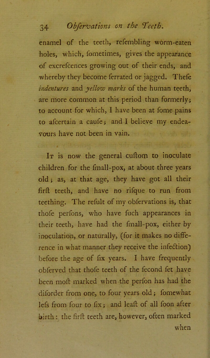 enamel of the teeth, refembling worm-eaten holes, which, fometimes, gives the appearance of excrefcences growing out of their ends, and whereby they become ferrated or jagged. Thefe indentures and yellow marks of the human teeth, are more common at this period than formerly; to account for which, I have been at fome pains to afcertain a caufe; and I believe my endea- vours have not been in vain. / It is now the general cuftom to inoculate children for the fmall-pox, at about three years old; as, at that age, they have got all their firft teeth, and have no rifque to run from teething. The refult of my obfervations is, that thofe perfons, who have fuch appearances in their teeth, have had the fmall-pox, either by inoculation, or naturally, (for it makes no diffe- rence in what manner they receive the infedtion) before the age of fix years. I have frequently obferved that thofe teeth of the fecond fet have been moft marked when the perfon has had the diforder from one, to four years old; fomewhat lefs from four to fix; and lead of all foon after birth : the firft teeth are, however, often marked when