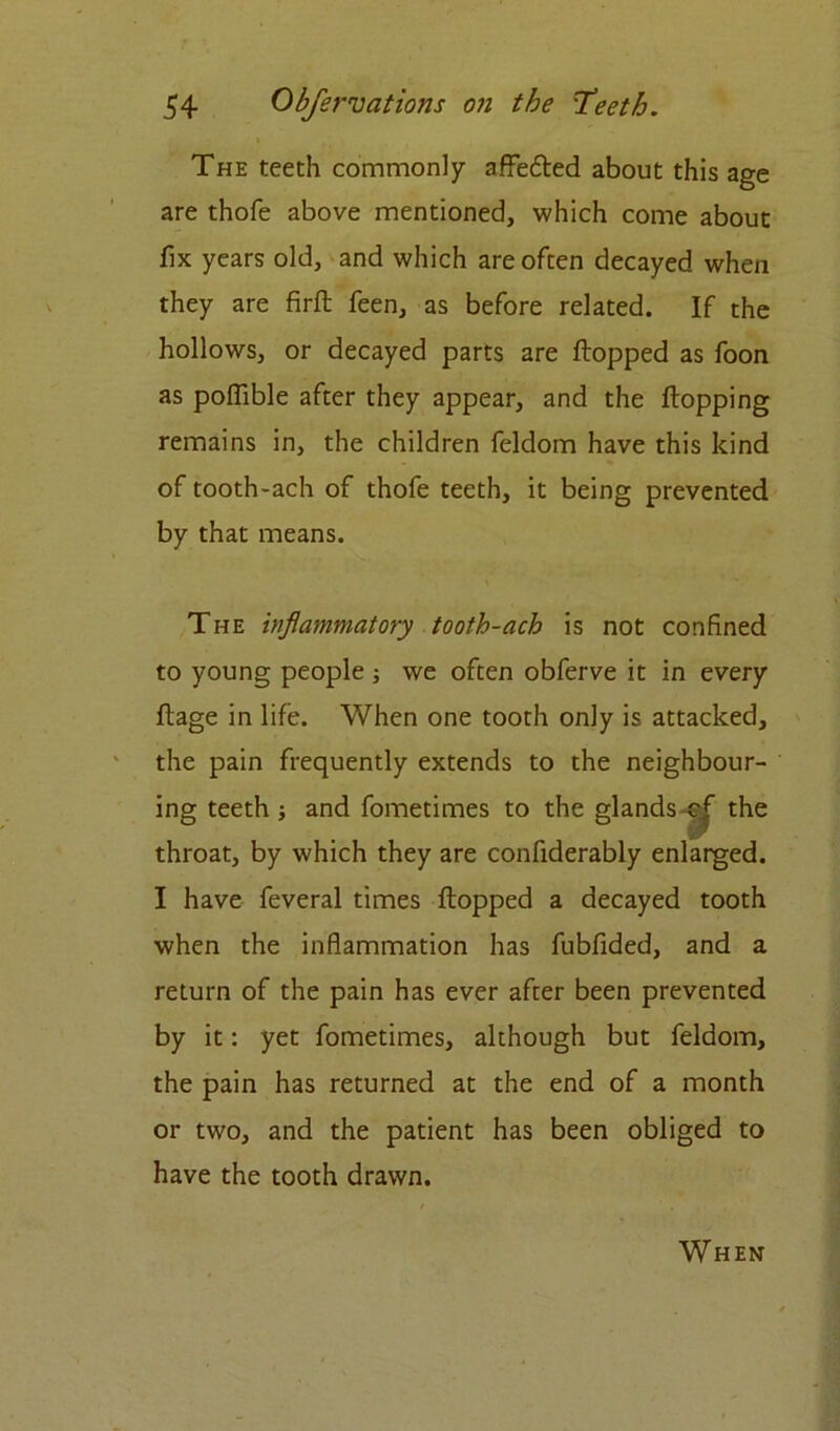 The teeth commonly affedted about this age are thofe above mentioned, which come about fix years old, and which are often decayed when they are firft feen, as before related. If the hollows, or decayed parts are flopped as foon as polfible after they appear, and the flopping remains in, the children feldom have this kind of tooth-ach of thofe teeth, it being prevented by that means. The inflammatory tooth-ach is not confined to young people ; we often obferve it in every ftage in life. When one tooth only is attacked, the pain frequently extends to the neighbour- ing teeth ; and fometimes to the glands ^ the throat, by which they are confiderably enlarged. I have feveral times flopped a decayed tooth when the inflammation has fubfided, and a return of the pain has ever after been prevented by it: yet fometimes, although but feldom, the pain has returned at the end of a month or two, and the patient has been obliged to have the tooth drawn. When