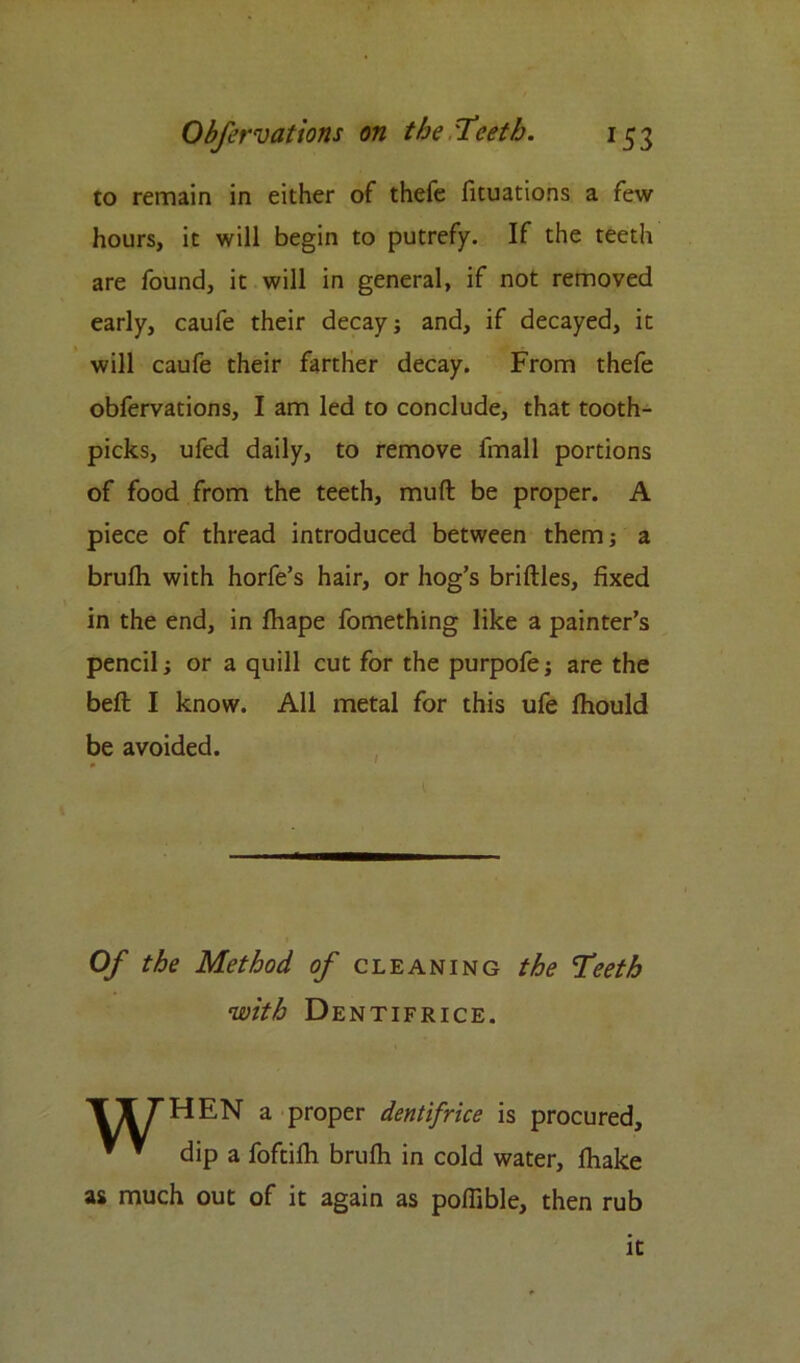 to remain in either of thefe fituations a few hours, it will begin to putrefy. If the teeth are found, it will in general, if not removed early, caufe their decay; and, if decayed, it will caufe their farther decay. From thefe obfervations, I am led to conclude, that tooth- picks, ufed daily, to remove fmall portions of food from the teeth, mult be proper. A piece of thread introduced between them; a bruflh with horfe’s hair, or hog’s briflles, fixed in the end, in fhape fomething like a painter’s pencil; or a quill cut for the purpofe; are the beft I know. All metal for this ufe Ihould be avoided. Of the Method of cleaning the Teeth with Dentifrice. TT7HEN a proper dentifrice is procured, * * dip a foftilh brufh in cold water, fhake as much out of it again as pofiible, then rub it