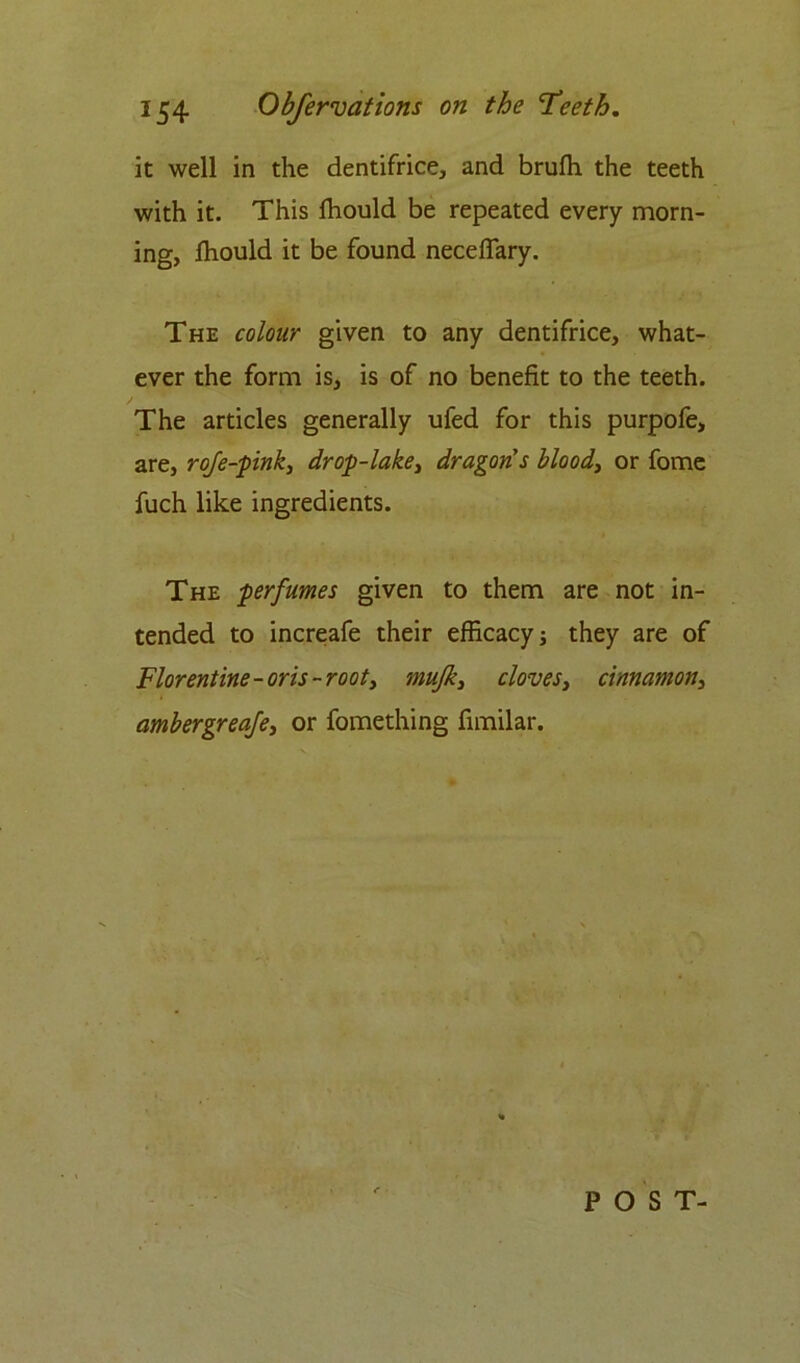 it well in the dentifrice, and brufh the teeth with it. This fhould be repeated every morn- ing, fhould it be found neceflary. The colour given to any dentifrice, what- ever the form is, is of no benefit to the teeth. The articles generally ufed for this purpofe, are, rofe-pink, drop-lake, dragon's bloody or fome fuch like ingredients. The perfumes given to them are not in- tended to increafe their efficacy; they are of Florentine-oris-rooty mufky cloves, cinnamony ambergreafe, or fomething fimilar. POST-