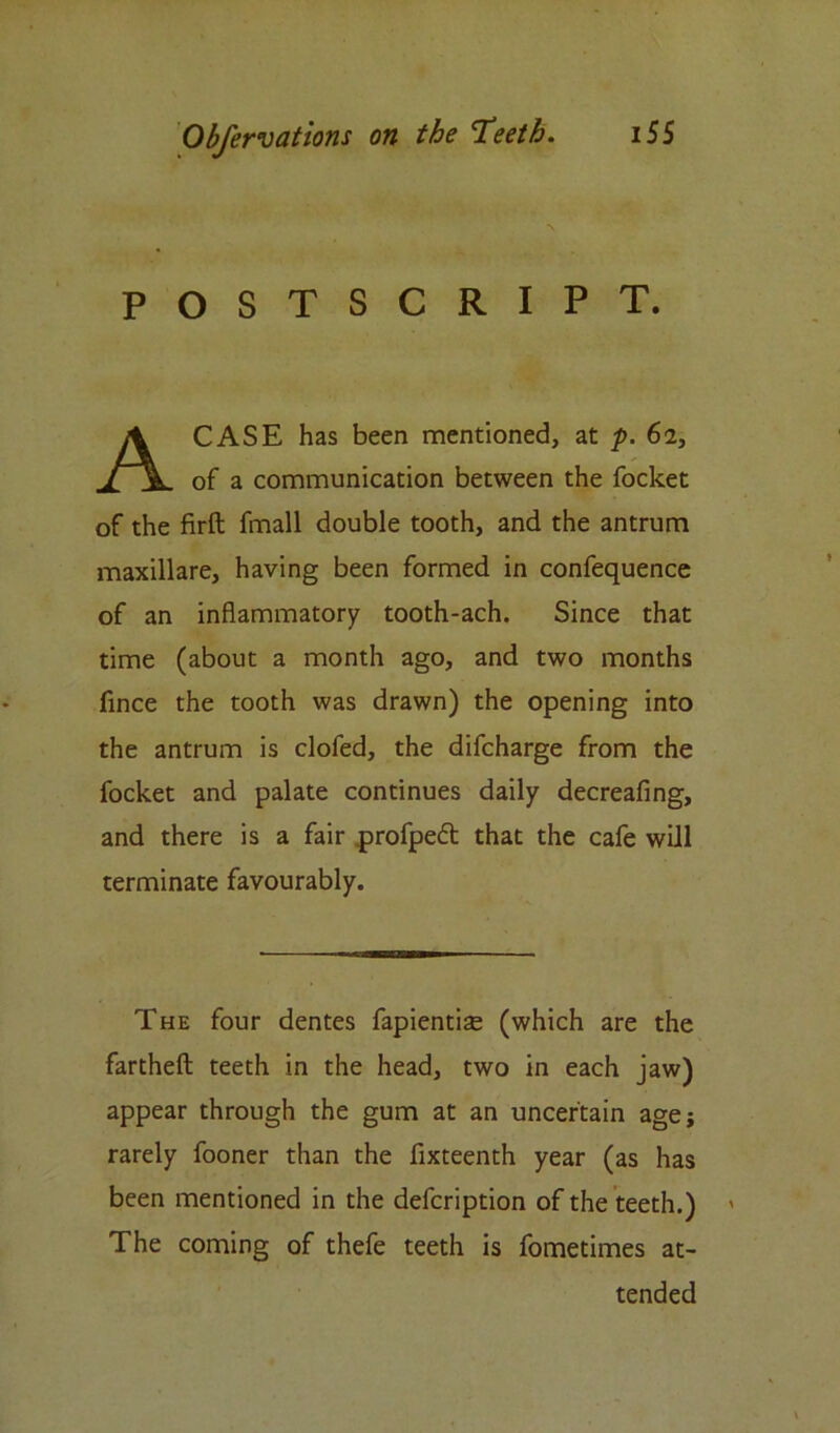 POSTSCRIPT. A CASE has been mentioned, at p. 61, of a communication between the focket of the firft fmall double tooth, and the antrum maxillare, having been formed in confequence of an inflammatory tooth-ach. Since that time (about a month ago, and two months fince the tooth was drawn) the opening into the antrum is clofed, the difcharge from the focket and palate continues daily decreafing, and there is a fair profpeft that the cafe will terminate favourably. The four dentes fapientise (which are the fartheft teeth in the head, two in each jaw) appear through the gum at an uncertain age; rarely fooner than the fixteenth year (as has been mentioned in the defcription of the teeth.) The coming of thefe teeth is fometimes at- tended