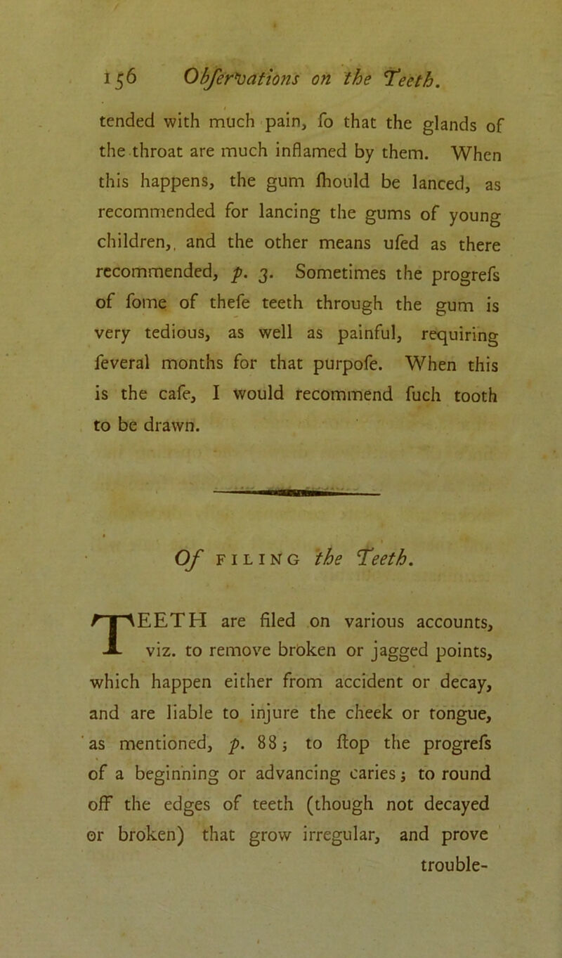 tended with much pain, fo that the glands of the throat are much inflamed by them. When this happens, the gum Ihould be lanced, as recommended for lancing the gums of young children,, and the other means ufed as there recommended, p. 3. Sometimes the progrefs of fome of thefe teeth through the gum is very tedious, as well as painful, requiring feveral months for that purpofe. When this is the cafe, I would recommend fuch tooth to be drawn. Of FILING the Teeth. TEETH are filed on various accounts, viz. to remove broken or jagged points, which happen either from accident or decay, and are liable to injure the cheek or tongue, as mentioned, p. 88; to flop the progrefs of a beginning or advancing caries j to round off the edges of teeth (though not decayed or broken) that grow irregular, and prove trouble-