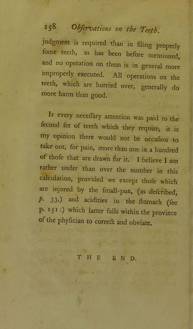 judgment is required than in filing properly feme teeth, as has been before mentioned, and no operation on them is in general more improperly executed. All operations on the teeth, which are hurried over, generally do more harm than good. If every neceflary attention was paid to the fecond fet of teeth which they require, it is my opinion there would not be occafion to take out, for pain, more than one in a hundred of thofe that are drawn for it. I believe I am rather under than over the number in this calculation, provided we except thofe which are injured by the fmall-pox, (as deferibed, p. 33,) and acidities in the ftomach (fee P* *-5* 0 which latter falls within the province of the phyfician to correa and obviate. THE END.