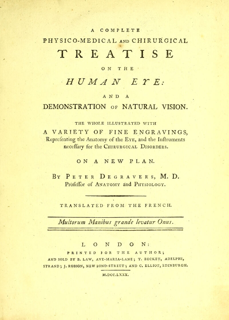 PHYSICO-MEDICAL and CHIRURGICAL TREATISE ON THE* HUMAN E r E: AND A DEMONSTRATION of NATURAL VISION. THE WHOLE ILLUSTRATED WITH A VARIETY OF FINE ENGRAVINGS, Reprefenting the Anatomy of the Eye, and the Inftruments neceflary for the Chirurgical Disorders. ON A NEW PLAN. By Peter Degravers, M. D. Profeflor of Anatomy and Physiology. TRANSLATED FROM THE FRENCH, Mu It or um Manibus grande levatur Onus. LONDON: PRINTED FOR THE AUTHORj AND SOLD BY B. LAW, AVZ-MARIA-LANE ; T. SECRET, ADELPHI, STRAND*, J. ROBSON, NEW BOND-STREET ; AND C. ELLIOT, EDINBURGH. M.DCC.LXXX.