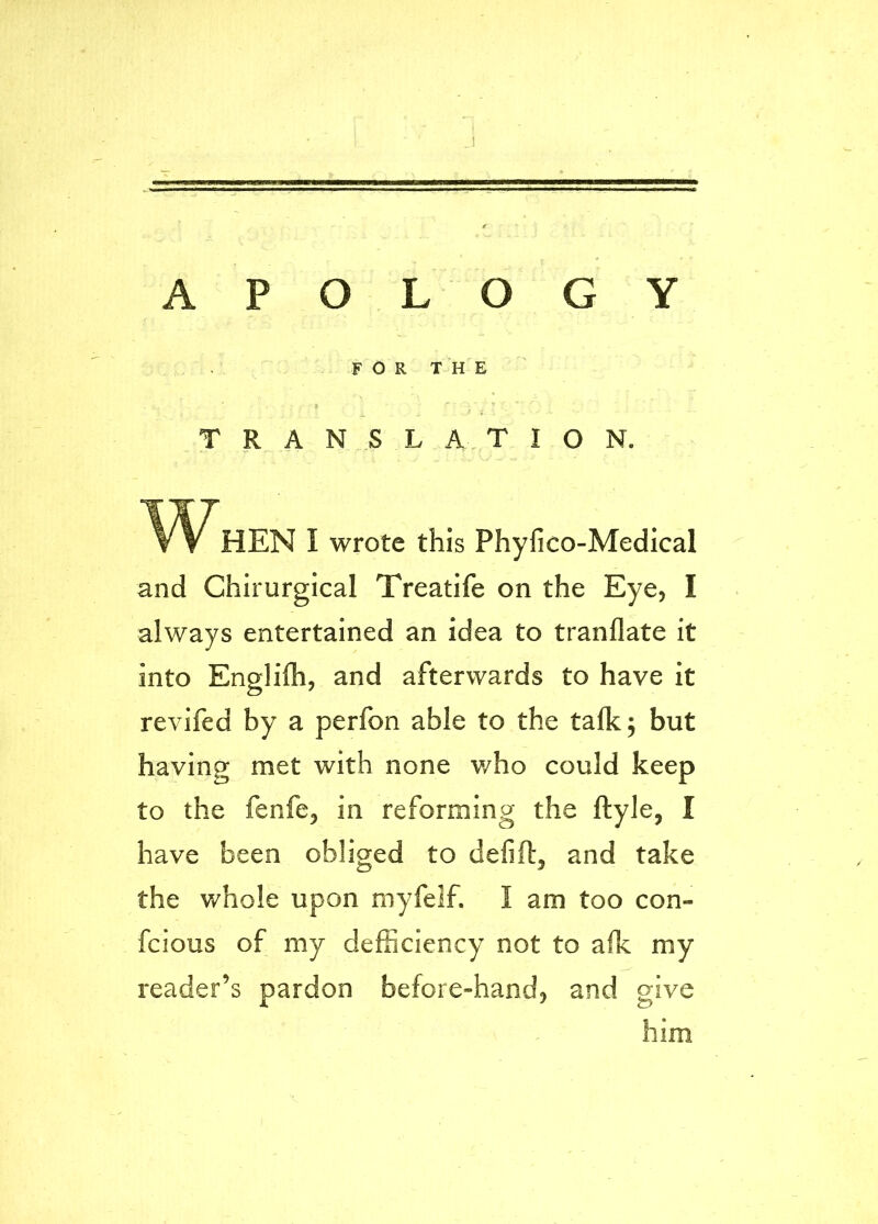 A P O L O G Y F O R T H E TRANSLATION. HEN I wrote this Phyfico-Medical and Chirurgical Treatife on the Eye, I always entertained an idea to tranflate it into Englilh, and afterwards to have it revifed by a perfon able to the talk 5 but having met with none v/ho could keep to the fenfe, in reforming the ftyle, I have been obliged to defift, and take the whole upon myfelf. I am too con- fcious of my defiiciency not to afk my reader’s pardon before-hand, and give him