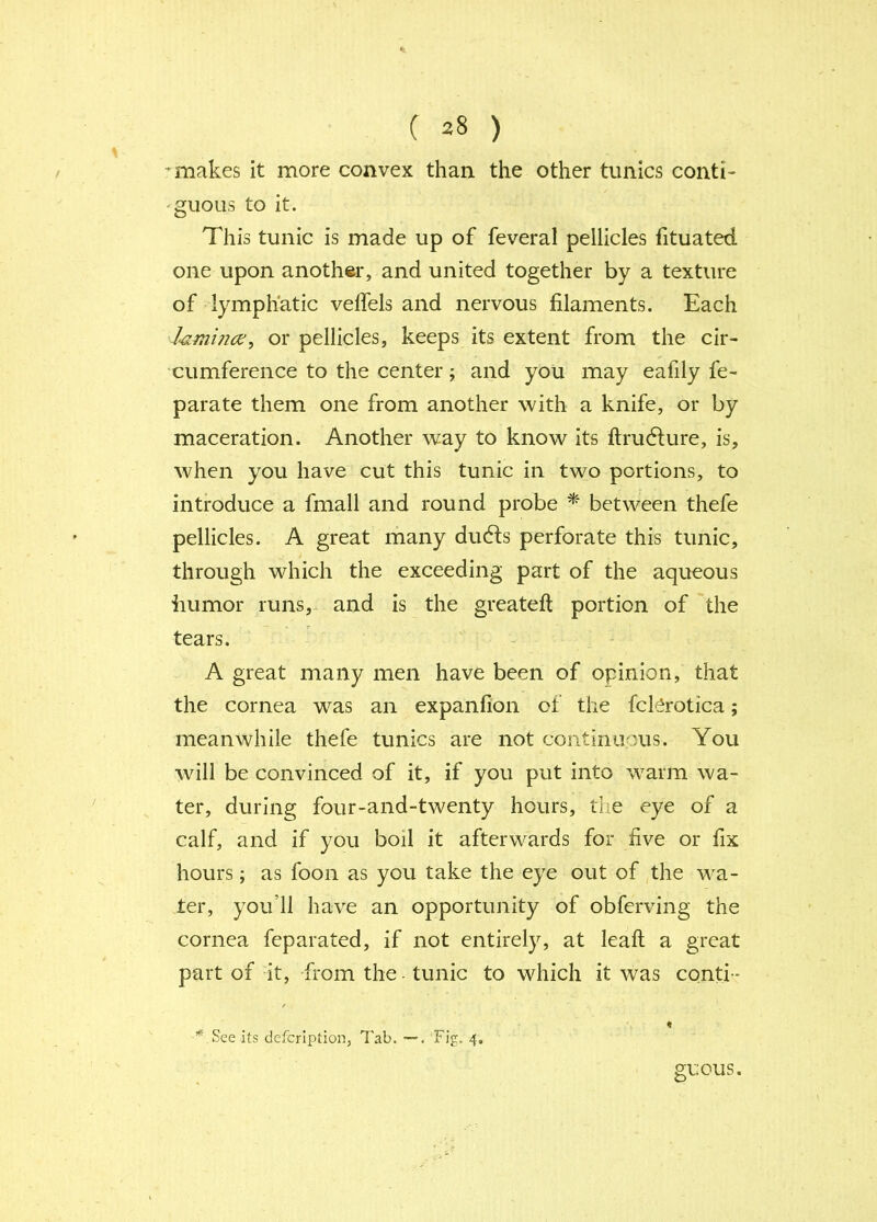 ^ makes it more convex than the other tunics conti- 'guous to it. This tunic is made up of feveral pellicles fituated one upon another, and united together by a texture of lymphatic velfels and nervous filaments. Each or pellicles, keeps its extent from the cir- cumference to the center; and you may eafily fe- parate them one from another with a knife, or by maceration. Another way to know its ftrudture, is, when you have cut this tunic in two portions, to introduce a fmall and round probe * between thefe pellicles. A great many du6ls perforate this tunic, through which the exceeding part of the aqueous humor runs, and is the greateft portion of the tears. A great many men have been of opinion, that the cornea was an expanfion of the fck^^rotica; meanwhile thefe tunics are not continuous. You will be convinced of it, if you put into warm wa- ter, during four-and-twenty hours, the eye of a calf, and if you boil it afterwards for five or fix hours; as foon as you take the eye out of the wa- ter, you’ll have an opportunity of obferving the cornea feparated, if not entirely, at leaft a great part of it, -from the tunic to which it was conti - f % See its defcrlption, Tab. . Fig. 4. guous.