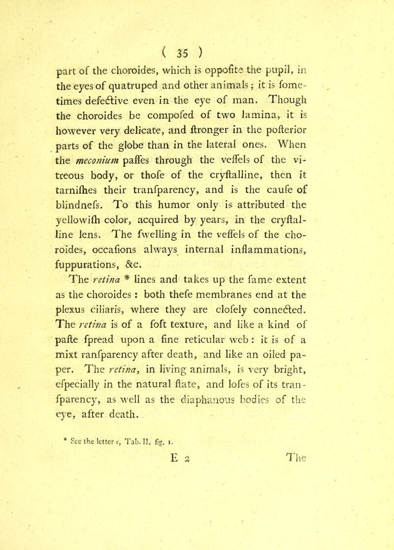 part of the choroides, which is oppofite the pupil, in the eyes of quatruped and other animals; it is fome- times defedlive even in the eye of man. Though the choroides be compofed of two lamina, it is however very delicate, and ftronger in the pofterior parts of the globe than in the lateral ones. When the mecomum pafles through the veflels of the vi- treous body, or thofe of the cryftalline, then it tarniflies their tranfparency, and is the caufe of biindnefs. To this humor only is attributed the yellowilh color, acquired by years, in the cryftal- line lens. The fwelling in the velfels of the cho- roides, occafions always^ internal inflammations, fuppurations, &c. The retina * lines and takes up the fame extent as the choroides : both thefe membranes end at the plexus ciliaris, where they are clofely connedfed. The retina is of a foft texture, and like a kind of pafte fpread upon a fine reticular web : it is of a mixt ranfparency after death, and like an oiled pa- per. The retina^ in living animals, is very bright, efpecially in the natural ftate, and lofes of its tran- fparency, as well as the diaphanous bodies of the eye, after death. * See the letter f. Tab. II, fig, i.