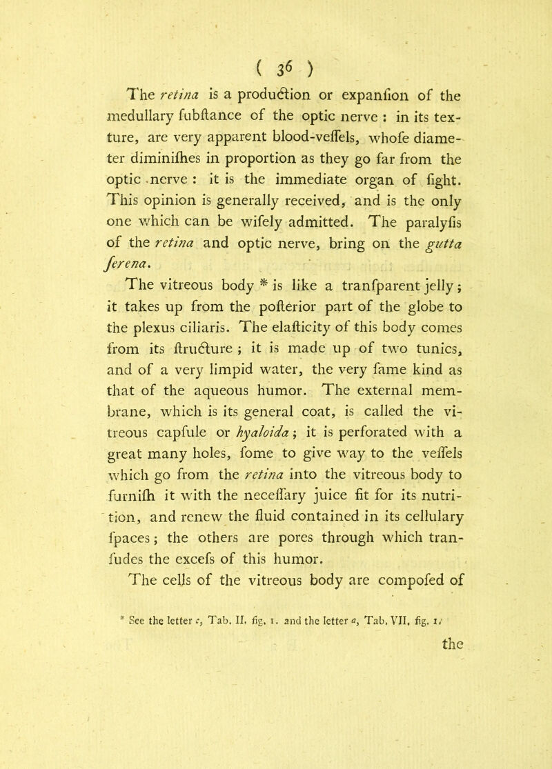 ( 3« ) 7'he retina is a production or expanfion of the medullary fubftance of the optic nerve : in its tex- ture, are very apparent blood-velfels, whofe diame- ter diminifhes in proportion as they go far from the optic .nerve : it is the immediate organ of fight. This opinion is generally received, and is the only one which can be wifely admitted. The paralyfis of the retma and optic nerve, bring on the gutta Jerena. The vitreous body ^ is like a tranfparent jelly; it takes up from the pofterior part of the globe to the plexus ciliaris. The elafticity of this body comes from its ftruClure ; it is made up of two tunics, and of a very limpid water, the very fame kind as that of the aqueous humor. The external mem- brane, which is its general coat, is called the vi- treous capfule or hyaloida; it is perforated with a great many holes, fome to give way to the veffels which go from the retina into the vitreous body to furnifh it with the necelfary juice lit for its nutri- 'tion, and renew the fluid contained in its cellulary fpaces; the others are pores through which tran- fudes the excefs of this humor. The cells of the vitreous body are compofed of * See the letter Tab. II. fig. i. and the letterTab, VII, hg, n