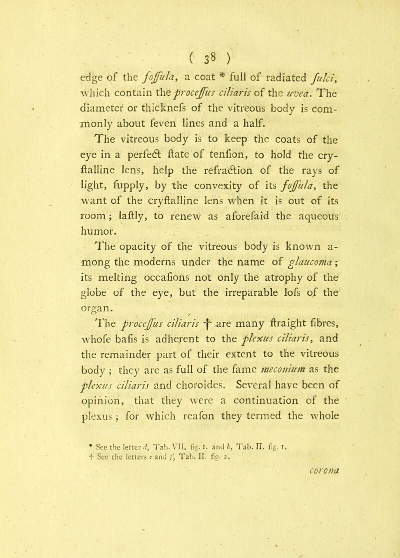 edge of the fojfiila, a coat ^ full of radiated fuki^ which contain t\\Q procejfus ciliaris oi the icvea. The diameter or thicknefs of the vitreous body is com- monly about feven lines and a half. The vitreous body is to keep the coats of the eye in a perfedl ftate of tenfion, to hold the cry- flalline lens, help the refradlion of the rays of light, fupply, by the convexity of its fojfula, the want of the cryftalline lens when it is out of its room; laftly, to renew as aforefaid the aqueous humor. The opacity of the vitreous body is known a- mong the moderns under the name of glaucoma its melting occafions not only the atrophy of the globe of the eye, but the irreparable lofs of the organ. The procejfus ciJiaris 'f' are many ftraight fibres, whofe bafis is adherent to the plexus cilia7is, and the remainder part of their extent to the vitreous body ; they are as full of the fame meconiian as the plexus ciliaris and choroides. Several have been of opinion, that they were a continuation of the plexus ; for which reafon they termed the whole • See the letter c/, Tab. VIT. fig. i. and h, Tab. II. fig. t* t See the letters f and Tab. II. fig. z. corona