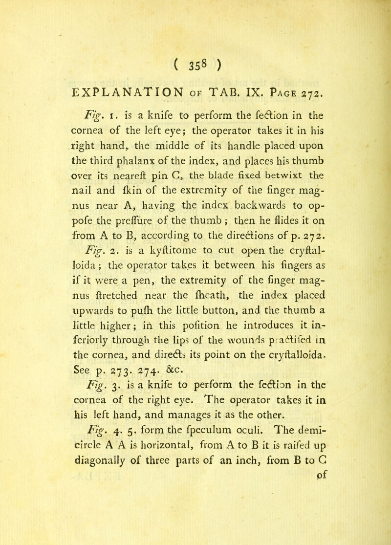 EXPLANATION of TAB. IX. Page 272. Fig, I. is a knife to perform the fedfion in the cornea of the left eye; the operator takes it In his right hand^ the middle of its handle placed upon the third phalanx of the index, and places his thumb over its neareft pin G, the blade fixed betwixt the nail and fldn of the extremity of the finger mag- nus near A, having the index backwards to op- pofe the prelTure of the thumb ; then he Aides it on from A to B, according to the diredlions of p. 272. Fig. 2. is a kyAitome to cut open the cryAal- lolda; the operator takes it between his fingers as if it were a pen, the extremity of the finger mag- nus Aretched near the ftieath, the index placed upwards to puAi the little button, and the thumb a little higher; in this pofition he introduces it in- feriorly through the lips of the wounds prac^lifed in the cornea, and directs its point on the cryAalloida, See p. 273. 274. &c. Fig. 3. is a knife to perform the fedlion in the cornea of the right eye. The operator takes it in his left hand, and manages it as the other. Fig, 4. 5. form the fpeculum oculi. The demi- circle A A is horizontal, from A to B It is raifed up diagonally of three parts of an inch, from B to G of