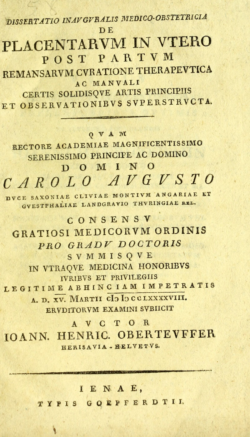 DISSERTATIO WAVGVRAUS MEDICO-OESTETRICIA PLACENT ARVM IN VTERO POST PARTYM REMANSARVM CVRATIONE THERAPEVTICA AC MANVALI CERTIS SOLIDISQVE ARTIS PRINCIPIIS ET OBSERVATIONIBVS SVPERSTRVCTA. q v A ivt RECTOB.E ACADEMIAE MAGNIFICENTISSIMO SERENISSIMO PRINCIPE AC DOMINO domino C ARO LO AVGTSTO dvce saxoniae cliviae wontivm angariae et gvestphaliae landgrayio THYEINGIAE KEL. CONSENSV GRATIOSI MEDICORVM ORDINIS PRO GRADV DOCTOR1S SVMMISQVE IN VTRAQVE MEDICINA HONOR.IBVS IVRIBYS ET PRIVILEGIIS LEGITIME ABHINC IAM IMPETRATIS a. d. xv. Martii clo Io c c lxxxxviii. ERVDITORVM EXAMINI SVBIICIT A V C T O R IOANN. HENRIC. OBERTEVFFER HERISAVIA - aELVETVS. i e N A E, TYPIS GOEPFERDTII.