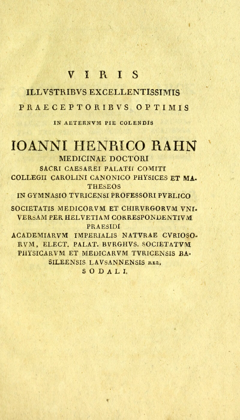 . \ ' ' ‘ VIRIS ILLVSTRIBVS EXCELLENTISSIMIS PRAECEPTORIBVS OPTIMIS IN AETERNVM PIE COLENDIS IO ANNI HENRICO RAHN MEDICINAE DOCTORI SACRI CAESAREI PALATII COMITr COLLEGII CAROLINI CANONICO PHYSICES ET MA- THESEOS IN GYMNASIO TVRICENSI PROFESSORI PVBLICO SOCIETATIS MEDICORVM ET CHIRVRGORVM VNI- YERSAM PER HELVETIAM CORRESPONDENTIVM PR.AESID1 ACADEMlAPiVM IMPERIALIS NATVRAE CYRIOSO- RVM, ELECT. PALAT. BVRGHVS. SOCIETATVM PliYSlCARVM ET MEDICARVM TVRICENSIS BA* SILEENSIS LAVSANNENSIS rel. sodali.