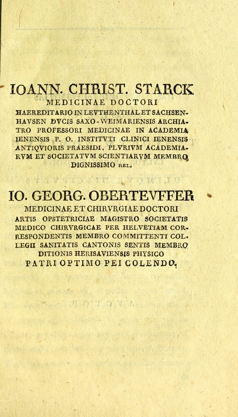 ( IOANN. CHRIST. STARCK MEDICINAE DOCTORI HAEREDITARIO IN LEVTHENTHAL ET SACHSEN- HAYSEN DVCXS SAXO-WEIMARIENSIS ARCHIA- TRO PROFESSORI MEDICINAE IN ACADEMIA XENENSXS P. O. INSTITVTI CLINICI IENENSIS ANTIQVIORIS PRAESIDI, PLVRIVM ACADEMIA- PvYM ET SOCIETATYM SCIENTIARVM MEMBRQ. DIGNISSIMO FiEL* IO. GEORG. OBERTEVFFER - MEDICINAE ET CHIRVRGIAE DOCTORI ARTIS OPSTETRICIAE MAGISTRO SOCIETATIS MEDICO CHIRVRGICAE PER HELVETIAM COR- RESPONDENTIS MEMBRO COMMITTENTI COL* LEGH SANITATIS CANTONIS SENTIS MEMBPvQ DITIONIS HEPJSAVIENSIS PHYSICO PATRI OPTIMO PEI COLENDO*