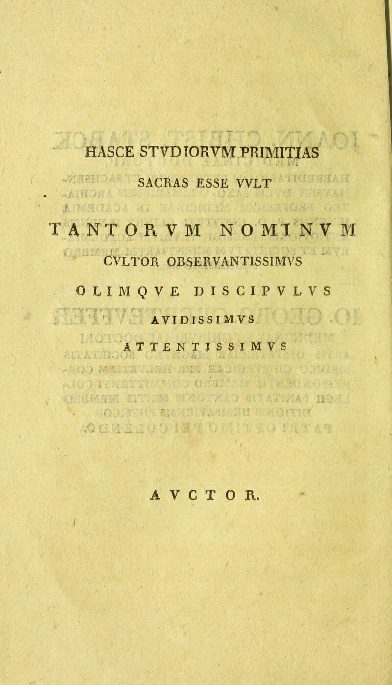 HASCE STVDIORVM PRIMITIAS SACRAS ESSE VVLT TANTORVM NOMINVM CVLTOR OBSERVANTISSIMVS OLIMQVE DISCIPVLVS AVIDISSIMVS ATTENTISSIMVS A V C T O R.