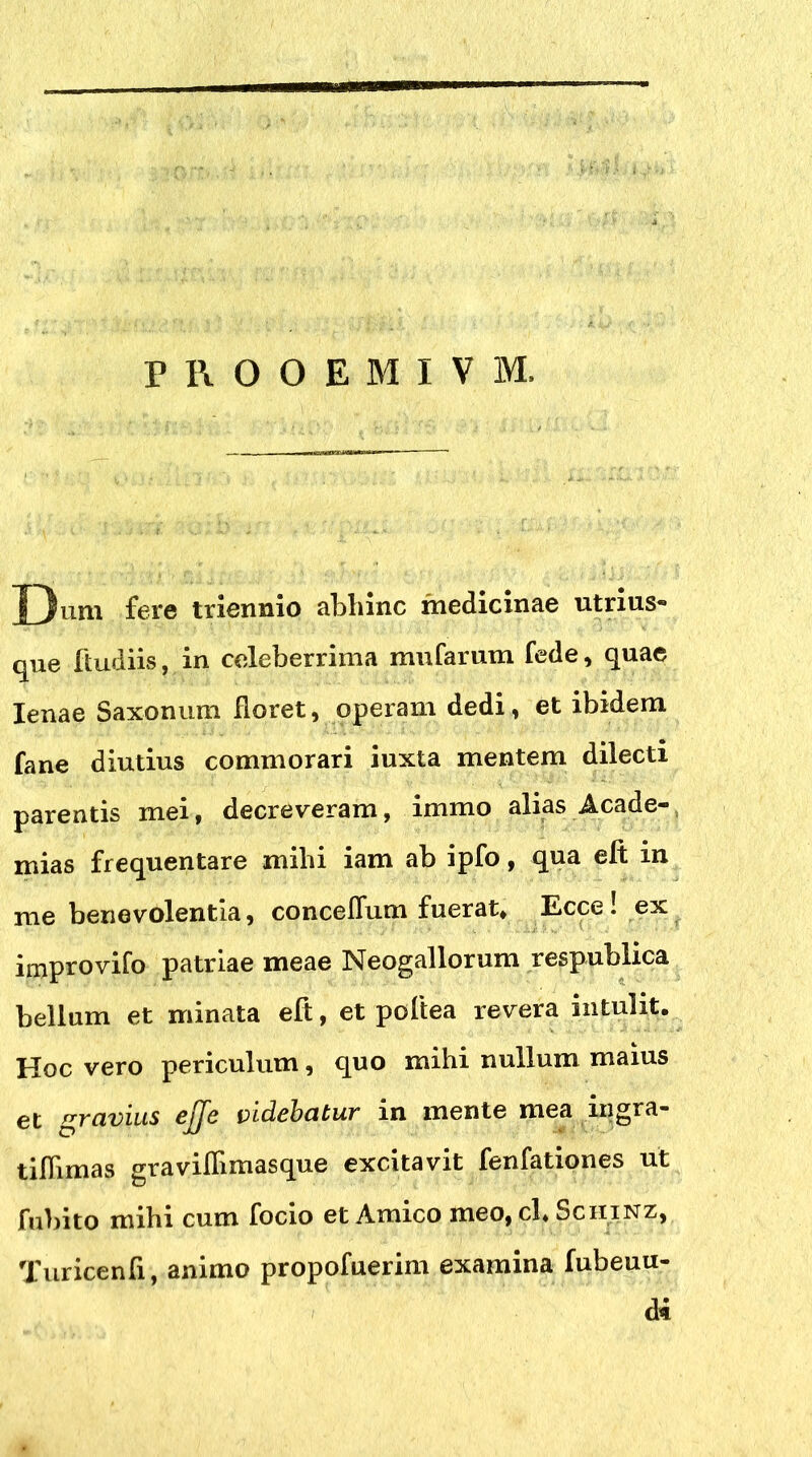 PROOEMIVM. J)um fere triennio abhinc medicinae utrius- que ftudiis, in celeberrima mufarum fede, quae lenae Saxonum Horet, operam dedi, et ibidem fane diutius commorari iuxta mentem dilecti parentis mei, decreveram, immo alias Acade- mias frequentare mihi iam ab ipfo, qua eft in me benevolentia, conceflum fuerat, Ecce! ex improvifo patriae meae Neogallorum respublica bellum et minata eft, et poftea revera intulit. Hoc vero periculum, quo mihi nullum maius et gravius videbatur in mente mea ingra- tilhmas gravilfimasque excitavit fenfationes ut fubito mihi cum focio et Amico meo, ch Sciiinz, Turicenfi, animo propofuerim examina (obeun- di