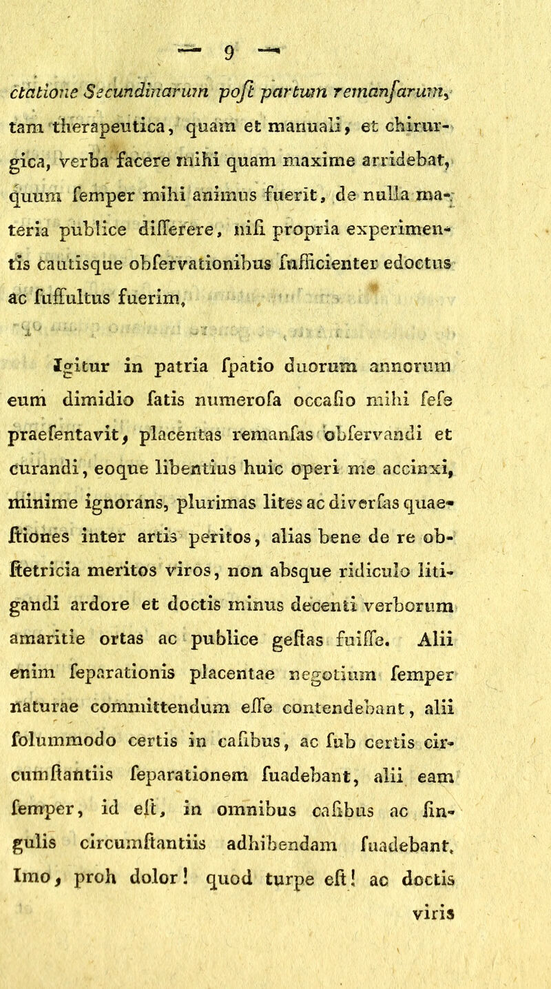 elatione Secundinarum pofi partwn remanfarum, tara 'therapeutica, quam et manuali, et chirur- gica, verba facere mihi quam maxime arridebat, quum femper mihi animus fuerit, de nulla ma- teria publice di flerer e, nili propria experimen- tis cautisque obfervationibus fnfEcienter edoctus ac fuffultus fuerim. Igitur in patria fpatio duorum annorum eum dimidio fatis numerofa occalio mihi fefe praefentavit, placentas remanfas obfervandi et Curandi, eoque libentius huic operi me accinxi, minime ignorans, plurimas lites ac di verras quae» Iliones inter artis peritos, alias bene de re ob- Ketricia meritos viros, non absque ridiculo liti- gandi ardore et doctis minus decenti verborum amaritie ortas ac publice geftas fuiffe. Alii enim feparationis placentae negotium femper naturae committendum e Ile contendebant, alii folummodo certis in calibus, ac fub certis cir- cum fiantiis feparationem fuadebant, alii eam femper, id eli, in omnibus cafibus ac lin- gulis circumfiantiis adhibendam fnadebanh Imo, proh dolor! quod turpe eft! ac doctis viris