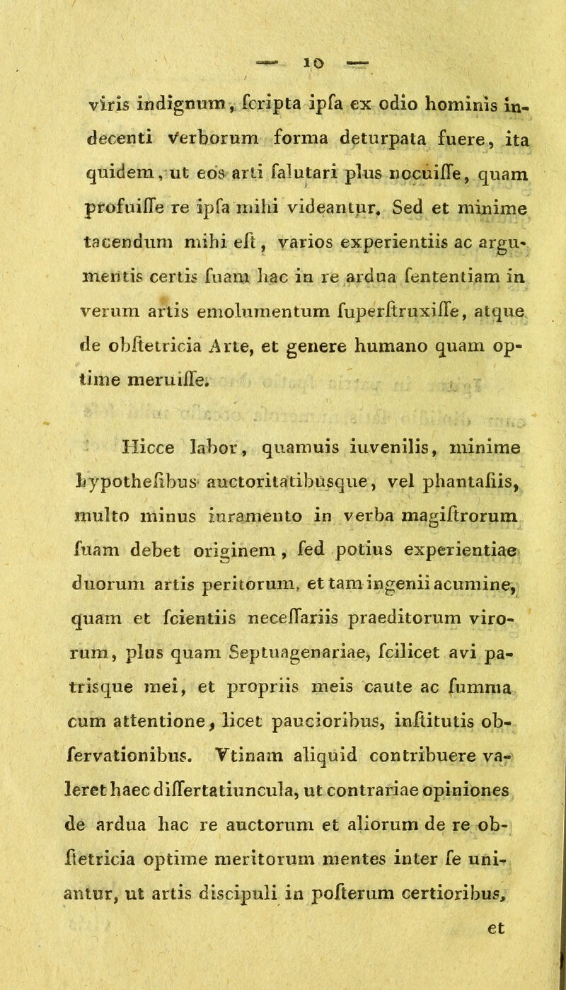 viris indignum, fcripta ipfa ex odio hominis in- decenti Verborum forma deturpata fuere, ita quidem, ut eos arti falutari plus nocuiffe, quam profuilfe re ipfa rn i hi videantur. Sed et minime tacendum mihi eft, varios experientiis ac argu- mentis certis fuam hac in re ardua fententiam in verum artis emolumentum fuperltruxiife, atque de obftetricia Arte, et genere humano quam op- time meruiHe. Hicce labor, quamuis iuvenilis, minime Lypothelibus auctoritatibusque, vel phantaliis, multo minus inramento in verba magiftrorum fuam debet originem , fed potius experientiae duorum artis peritorum, et tam ingenii acumine, quam et fcientiis necefiariis praeditorum viro- rum, plus quam Septuagenariae, fcilicet avi pa- trisque mei, et propriis meis caute ac fumma cum attentione, licet paucioribus, inftitutis ob- fervationibus. Ttinam aliquid contribuere va- leret haec diflertatiuncula, ut contrariae opiniones de ardua hac re auctorum et aliorum de re ob- ftetricia optime meritorum mentes inter fe uni- antur, ut artis discipuli in pofterum certioribus.