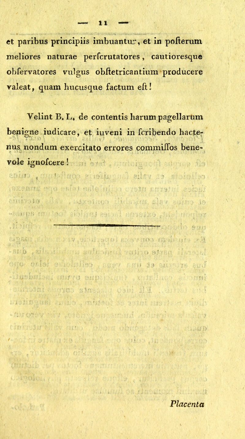 et paribus principiis imbuantur, et in pofterum meliores naturae perfcrutatores, cautioresque obfervatores vulgus obite tricantium producere valeat, quam hucusque factum elt! Velint B* L* de contentis harum pagellarum benigne iudicare, et iuveni in fcribendo hacte- nus nondum exercitato errores commiffos bene- vole ignolcere! Placenta