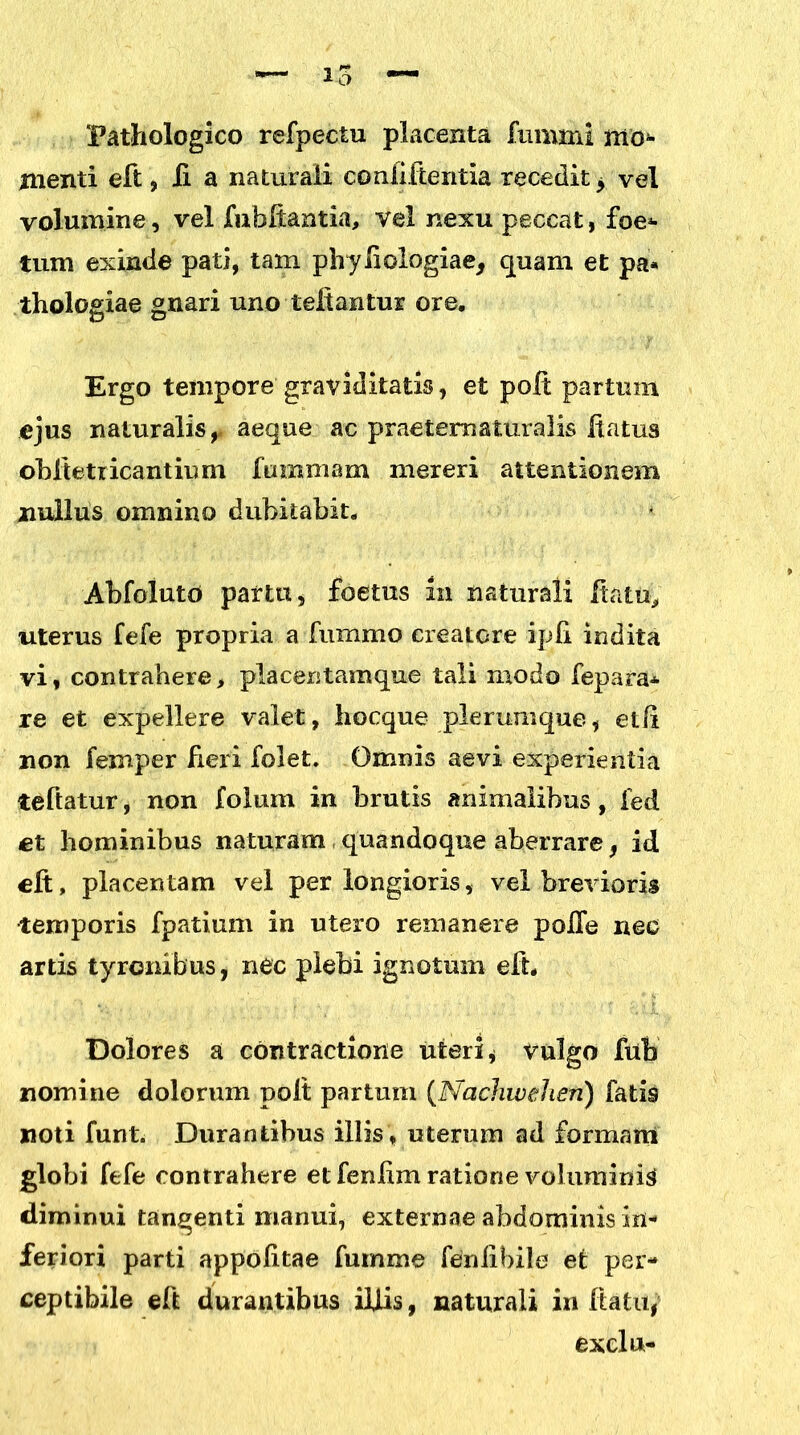 Pathologico refpectu placenta fumml mo^ menti eft, ii a naturali confiftentia recedit * vel volumine, vel fuhftantia, vel nexu peccat, foe- tum exinde pati, tam phyliologiae, quam et pa* thologiae gnari uno teitantur ore. Ergo tempore graviditatis, et poit partum ejus naturalis,- aeque ac praeternaturalis itatus obftetricantium fummam mereri attentionem nullus omnino dubitabit. Abfolutd partu, foetus In naturali Ha tu, uterus fefe propria a fummo creatore ipfi indita vi, contrahere, placentamque tali modo fepara* re et expellere valet, hocque plerumque, etli non femper fieri folet. Omnis aevi experientia teftatur, non foium in brutis animalibus, fed et hominibus naturam quandoque aberrare, id elt, placentam vel perlongioris, vel brevioris •temporis fpatium in utero remanere pofle nec artis tyrenibus, nec plebi ignotum eft. Dolores a contractione uteri * vulgo fub nomine dolorum polt partum (Nachwehen) fatis noti funt. Durantibus illis, uterum ad formam globi fefe contrahere et fenlim ratione voluminis diminui tangenti manui, externae abdominis in- feriori parti appolitae fumme feniibile et per- ceptibile eft durantibus iliis, naturali in ftatu, exclu-