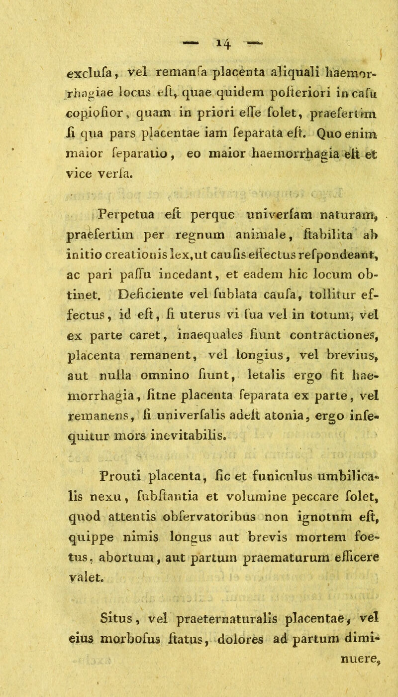exclufa, vel remanfa placenta aliquali haemor- rhagiae locus eft,. quae quidem pofleriori incafu copiofior, quam in priori effe folet, praefertim Ii qua pars placentae iam feparata eft. Quo enim maior feparatio , eo maior haemorrhagia elt et vice veria. Perpetua eft perque univerfam naturam, pra&fertim per regnum animale, ftabilita ah initio creationis lex,ut caulis effectus refpondeanfc, ac pari paffu incedant, et eadem hic locum ob- tinet, Deficiente vel fublata caufa, tollitur ef- fectus, id eft, fi uterus vi fua vel in totum, vel ex parte caret, inaequales fiunt contractiones, placenta remanent, vel longius, vel brevius, aut nulla omnino fiunt, letalis ergo fit hae- morrhagia, fitne placenta feparata ex parte, vel remanens, ii univerfalis adeit atoma, ergo infe- quitur mors inevitabilis» Prouti placenta, lic et funiculus umbilica- lis nexu, fubftantia et volumine peccare folet, quod attentis obfervatoribus non ignotum eft, quippe nimis longus aut brevis mortem foe- tus , abortum, aut partuin praematurum efficere valet. Situs, vel praeternaturalis placentae9 vel eius morbofus ftatus, dolores ad partum dimi- nuere.