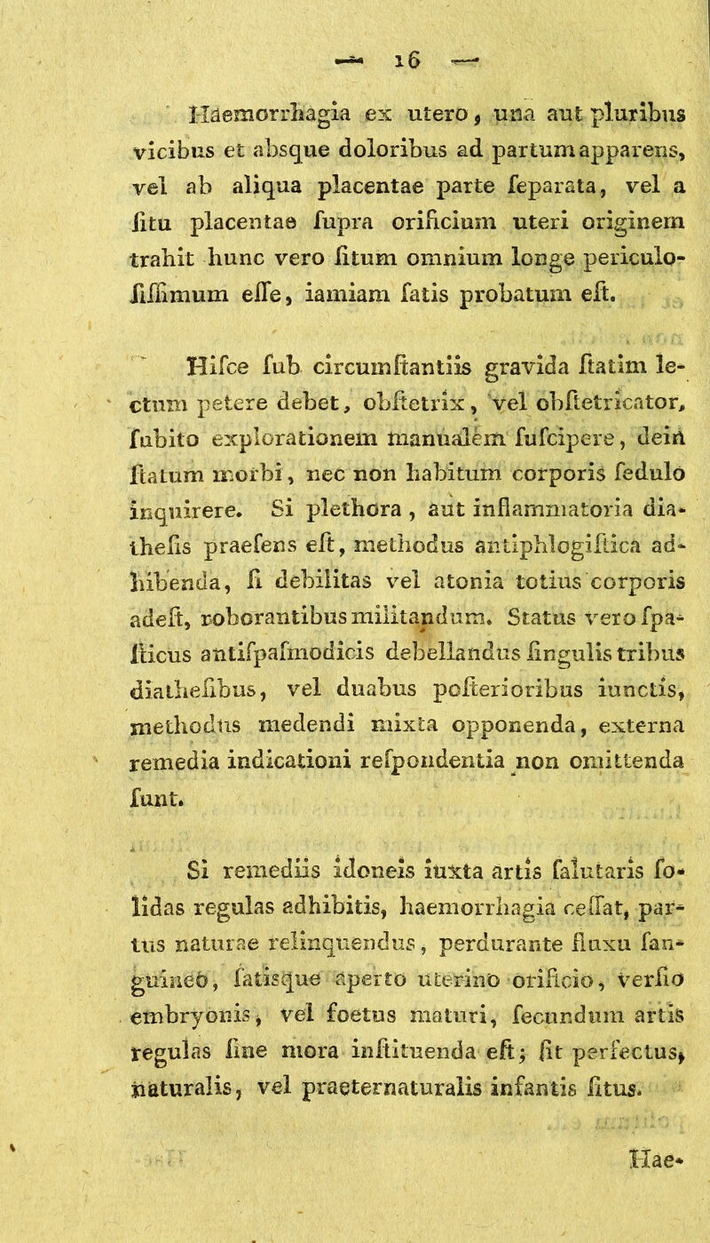 Haemorrhagia ex utero 9 una aut pluribus vicibus et absque doloribus ad partum apparens, vel ab aliqua placentae parte feparata, vel a litu placentae fupra orificium uteri originem trahit hunc vero litum omnium longe periculo- iiilimum elfe, iamiam fatis probatum eft. Hifce fub circumftantiis gravida ftatim le- ctum petere debet, obftetrix, vel obftetricator, fabito explorationem manualem fufcipere, deih ftatum morbi, nec non habitum corporis fedulo inquirere. Si plethora , aut inflammatoria dia* thelis praefens eft, methodus antiphlogiftica ad- hibenda, fi debilitas vel atonia totius corporis adeft, roborantibus militandum. Status vero fpa- iiicus atitifpafmodicis debellandus lingulis tribus diathehbus, vel duabus polterioribus iunctis, methodus medendi mixta opponenda, externa remedia indicationi refpondentia non omittenda funt. Si remediis idoneis iuxta artis falutaris fo* lidas regulas adhibitis, haemorrhagia ce (Tat, par- tus naturae relinquendus, perdurante fluxu fan* guinehj fatisque aperto uterino oriRcio, verilo embryonis j vel foetus maturi, fecundum artis regulas line mora inftituenda eft; fit perfectus* naturalis, vel praeternaturalis infantis litus. Hae*