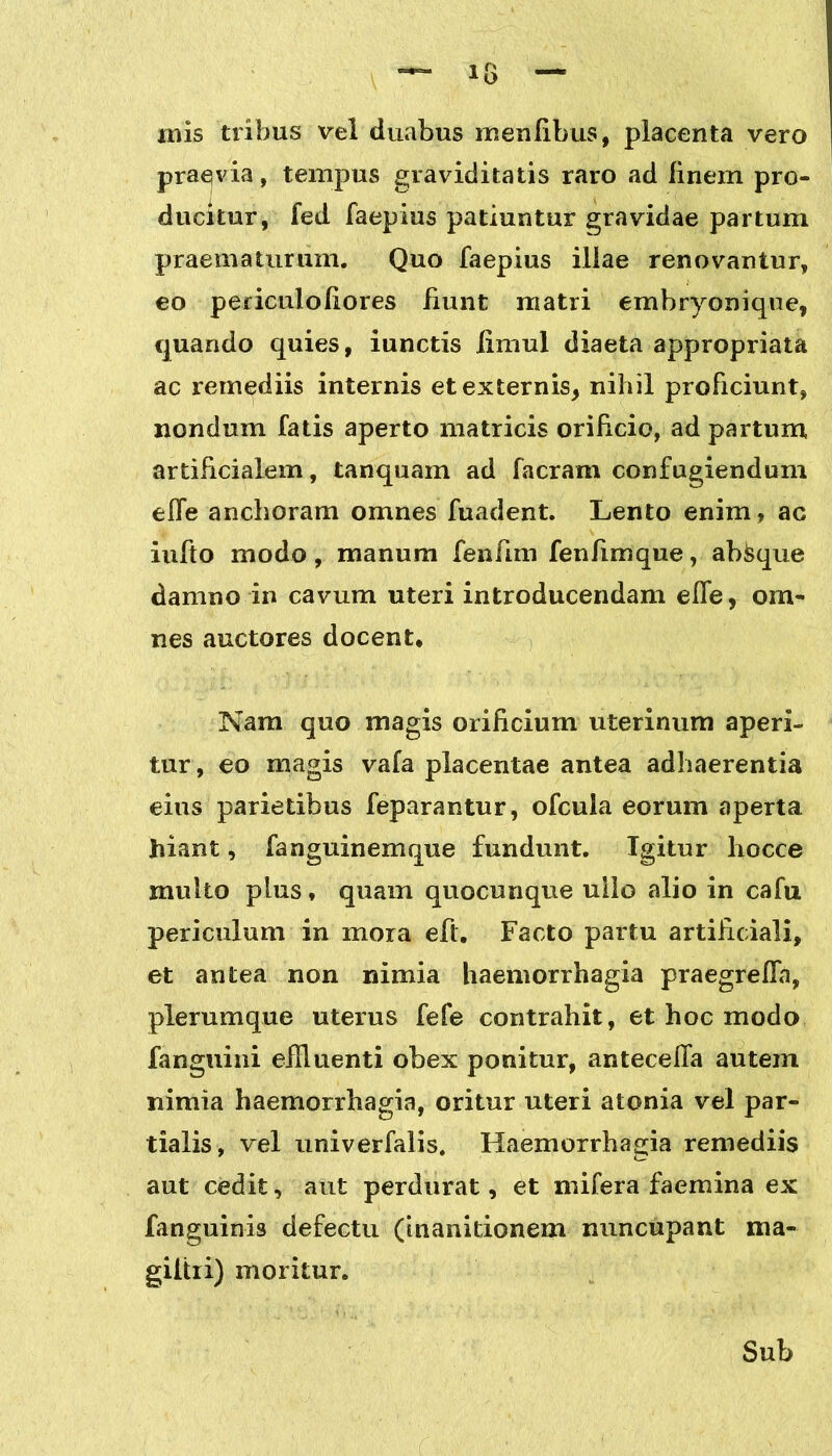 inis tribus vel duabus menfibus, placenta vero praevia, tempus graviditatis raro ad finem pro- ducitur, fed faepius patiuntur gravidae partum praematurum. Quo faepius illae renovantur, eo periculofiores fiunt matri embryonique, quando quies, iunctis iimul diaeta appropriata ac remediis internis et externis, nihil proficiunt, nondum fatis aperto matricis orificio, ad partum artificialem, tanquam ad facram confugiendum effe anchoram omnes fuadent. Lento enim, ac iufto modo, manum fenfim fenfimque, absque damno in cavum uteri introducendam effe, om- nes auctores docent. Nam quo magis orificium uterinum aperi- tur, eo magis vafa placentae antea adhaerentia eius parietibus feparantur, ofcula eorum aperta hiant, fanguinemque fundunt. Igitur hocce multo plus, quam quocunque ullo alio in cafu periculum in mora eft. Facto partu artificiali, et antea non nimia haemorrhagia praegreffa, plerumque uterus fefe contrahit, et hoc modo fanguini effluenti obex ponitur, anteceffa autem nimia haemorrhagia, oritur uteri atonia vel par- tialis, vel univerfalis. Haemorrhagia remediis aut cedit, aut perdurat, et uvifera faemina ex fanguinis defectu (inanitionem nuncupant ma- giitii) moritur. Sub