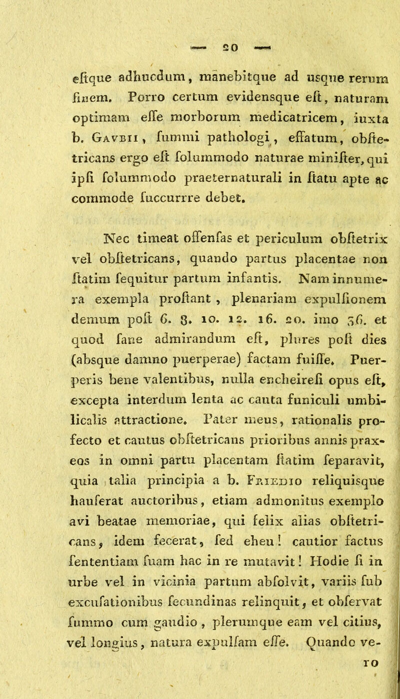 2 0 effque adhucdum, manebitque ad usque rerum finem. Porro certum evidensque eft, naturam optimam effe morborum medicatricem, iuxta b. Gavbii , fummi pathologi , effatum, obffe- tricans ergo eft folummodo naturae minifter,qui ipfi folummodo praeternaturali in flatu apte ac commode fuccurrre debet. Nec timeat offenfas et periculum obftetrix vel obfietricans, quando partus placentae non ftatim fequitur partum infantis. Nam innume- ra exempla proflant , plenariam expullionem demum poft 6. 8* 10* 12* 16. 20. imo 56. et quod fane admirandum eft, plores poft dies (absque damno puerperae) factam fuiffe. Puer- peris bene valentibus, nulla encheireli opus eft, excepta interdum lenta ac cauta funiculi umbi- licalis attractione. Pater meus, rationalis pro- fecto et cautus obftetricans prioribus annis prax- eos in omni partu placentam Itatim feparavit, quia talia principia a b. Fkiedio reliquisque hauferat auctoribus, etiam admonitus exemplo avi beatae memoriae, qui felix alias obltetri- cans, idem fecerat, fed eheu! cautior factus fententiam fuam hac in re mutavit! Hodie fi in urbe vel in vicinia partum abfolvit, variis fub excufationibus fecundinas relinquit, et obfervat fummo cum gaudio , plerumque eam vel citius, vel longius, natura expoliam effe. Quando ve- ro