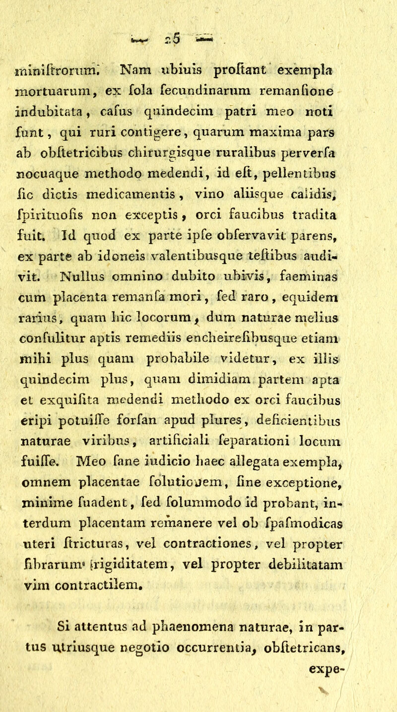 ininUtrorum.' Nam ubiuis prodant exempla mortuarum, ex fola fecundinarum remanfione indubitata, cafus quindecim patri meo noti funt, qui ruri contigere, quarum maxima pars ab obftetricibus chirurgisque ruralibus perverfa nocuaque methodo medendi, id ed, pellentibus ile dictis medicamentis, vino aliisque calidis, fpirituohs non exceptis ? orci faucibus tradita fuit. Id quod ex parte ipfe obfexvavit parens, ex parte ab idoneis valentibusque tedibus audi- vit. Nullus omnino dubito ubivis, faeminas cum placenta remanfa mori, fed raro , equidem rarius, quam hic locorum, dum naturae melius confulitur aptis remediis encheirelihusque etiam mihi plus quam probabile videtur, ex illis quindecim plus, quam dimidiam partem apta et exquiiita medendi methodo ex orci faucibus eripi potuifle forfan apud plures, deficientibus naturae viribus, artificiali feparationi locum fuifle. Meo fane iudicio haec allegata exempla, omnem placentae folutioiiem, line exceptione, minime fuadent, fed folummodo id probant, in- terdum placentam remanere vel ob fpafmodicas uteri ftricturas, vel contractiones, vel propter fibrarum9 frigiditatem, vel propter debilitatam vim contractilem. Si attentus ad phaenomena naturae, in par- tus utriusque negotio occurrentia, obftetricans, expe-