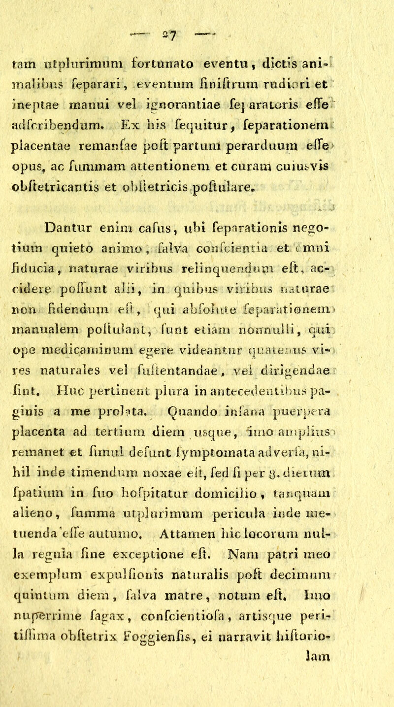 tam utphirimum fortunato eventu, dictas ani» malibus feparari, eventum finiftrum rudiori et ineptae manui vel ignorantiae fepara toris effe adfcribendum* Ex his fequitur, feparationem placentae remanfae poft partum perarduum efife opus, ac fuminam attentionem et curam cuiusvis ©bftetricautis et oblletricis poftulare. Dantur enim cafus, ubi feparationis nego- tium quieto animo , falva confcientia et omni fiducia, naturae viribus relinquendum eft, ac- cidere poliunt alii, in quibus viribus naturae non Ii rien dum eft, qui abfolute feparationem* manualem poftulant, furit etiam nonnulli, qui ope medicaminum egere videantur quatenus vi- res naturales vel fullentandae, vel dirigendae fint. Huc pertinent plura in antecedentibus pa- ginis a me proHta. Quando in lana puerpera placenta ad tertium diem usque, imo amplius remanet et fimul defunt fymptomata adverfa, ni- hil inde timendum noxae elt, fed ii per 3. dierum fpatium in fuo hofpitatur domicilio , tanquam alieno, fumma mplurimum pericula inde me- tuenda elTe autumo. Attamen hic locorum nul- la regula fine exceptione eft. Nam patri meo exemplum expullionis naturalis poft decimum quintum diem, falva matre, notum eft, Imo nuperrime fagax, confcientiofa , artisque peri- tilllma ohftetrix Foggienfis, ei narravit hiitario* lam