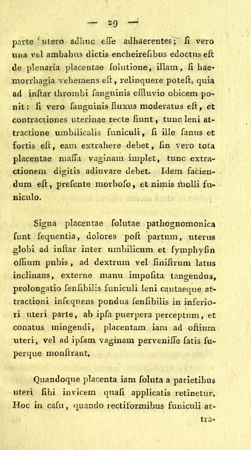 £9 — parte • utero adhuc effe adhaerentes^ H vero uua vel ambabus dictis encheirefibus edoctus eit de plenaria placentae [elutione, illam, li liae- morrhagia vehemens eft, relinquere potelt» quia ad inftar thrombi fanguinis effluvio obicem po- nit: fi vero fanguinis Ruxus moderatus eit, et contractiones uterinae recte fiunt, tunc leni at- tractione umbilicalis funiculi, li ille fanus et fortis eft, eam extrahere debet, fin vero tota placentae maffa vaginam implet, tunc extra- ctionem digitis adiuvare debet. Idem facien- dum eft , prefente morbofo, et nimis molli fu- niculo. Signa placentae folutae pathognomonica funt fequentia, dolores poft partum, uterus globi ad inftar inter umbilicum et fymphylin ollium pubis , ad dextrum vel iiniftrum latus inclinans, externe manu impolita tangendus, prolongatio fenlibilis funiculi leni cautaeque at- tractioni infequens pondus 1’enfibilis in inferio- ri uteri parte, ab ipfa puerpera perceptum, et conatus mingendi, placentam iam ad oltium uteri, vel ad ipfam vaginam perveniife fatis fu» perque monftrant. Quandoque placenta iam foluta a parietibus uteri libi invicem quali applicatis retinetur. Hoc in cafu, quando rectiformibus funiculi at- tra-